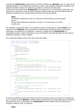 La segunda: DirectoryInfo, proporciona los mismos métodos que Directory, pero en lugar de ser 
métodos estáticos, son métodos de instancia, es decir, esos métodos solamente se podrán usar 
después de haber creado una instancia (u objeto en memoria) de esta clase. 
Cada una de las instancias de DirectoryInfo, hará referencia a un directorio en particular, ese 
directorio se indicará al crear el objeto, aunque también puede ser que esté referenciado al 
obtenerlo mediante otros métodos que devuelven este tipo de objetos. 
Nota: 
El directorio asignado al crear la instancia de DirectoryInfo no tiene porqué 
existir. 
De esa forma podemos comprobar si existe, y en caso de que no exista, 
crearlo, etc. 
Por ejemplo, si queremos saber si un directorio existe, utilizaremos el método Exists, en el 
caso de la clase Directory, como parámetro le indicaremos el directorio del que queremos 
comprobar su existencia, sin embargo, si usamos un objeto del tipo DirectoryInfo, no 
necesitamos indicar ningún parámetro, ya que el directorio que está asociado con esa clase lo 
habremos indicado al crear el objeto. 
En el siguiente código vemos cómo usar estas dos clases: 
Const dir1 As String = "E:Pruebas" 
Const dir2 As String = "E:Pruebas2" 
Sub Main() 
claseDirectory() 
Console.WriteLine() 
claseDirectoryInfo() 
Console.WriteLine() 
' 
Console.ReadLine() 
End Sub 
Sub claseDirectory() 
' Los métodos de la clase Directory son estáticos, 
' por tanto no necesitamos crear una instancia de esta clase 
' 
' Comprobar si existe un directorio: 
If System.IO.Directory.Exists(dir1) Then 
Console.WriteLine("El directorio '{0}' SI existe", dir1) 
Else 
Console.WriteLine("El directorio '{0}' NO existe", dir1) 
End If 
End Sub 
Sub claseDirectoryInfo() 
' Los métodos de la clase DirectoryInfo son de instancia, 
' por tanto tenemos que crear una instancia de la clase 
' para poder usarla 
' 
Dim di As New System.IO.DirectoryInfo(dir2) 
' 
' Comprobar si existe un directorio: 
If di.Exists Then 
Console.WriteLine("El directorio '{0}' SI existe", dir2) 
Else 
Console.WriteLine("El directorio '{0}' NO existe", dir2) 
End If 
End Sub 
El resto de métodos de estas dos clases funcionan de forma similar, al menos en el sentido de 
que si usamos la clase Directory, siempre habrá un parámetro que haga referencia al directorio 
que queremos usar, mientras que con DirectoryInfo siempre estará haciendo referencia al 
directorio usado al crear la instancia. 
Nota: 
 