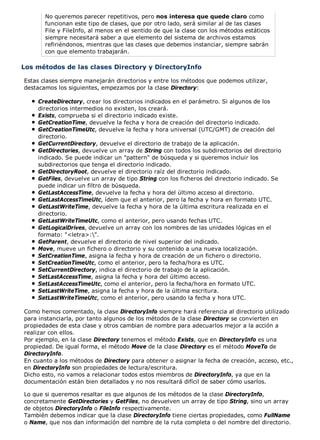 No queremos parecer repetitivos, pero nos interesa que quede claro como 
funcionan este tipo de clases, que por otro lado, será similar al de las clases 
File y FileInfo, al menos en el sentido de que la clase con los métodos estáticos 
siempre necesitará saber a que elemento del sistema de archivos estamos 
refiriéndonos, mientras que las clases que debemos instanciar, siempre sabrán 
con que elemento trabajarán. 
Los métodos de las clases Directory y DirectoryInfo 
Estas clases siempre manejarán directorios y entre los métodos que podemos utilizar, 
destacamos los siguientes, empezamos por la clase Directory: 
CreateDirectory, crear los directorios indicados en el parámetro. Si algunos de los 
directorios intermedios no existen, los creará. 
Exists, comprueba si el directorio indicado existe. 
GetCreationTime, devuelve la fecha y hora de creación del directorio indicado. 
GetCreationTimeUtc, devuelve la fecha y hora universal (UTC/GMT) de creación del 
directorio. 
GetCurrentDirectory, devuelve el directorio de trabajo de la aplicación. 
GetDirectories, devuelve un array de String con todos los subdirectorios del directorio 
indicado. Se puede indicar un "pattern" de búsqueda y si queremos incluir los 
subdirectorios que tenga el directorio indicado. 
GetDirectoryRoot, devuelve el directorio raíz del directorio indicado. 
GetFiles, devuelve un array de tipo String con los ficheros del directorio indicado. Se 
puede indicar un filtro de búsqueda. 
GetLastAccessTime, devuelve la fecha y hora del último acceso al directorio. 
GetLastAccessTimeUtc, ídem que el anterior, pero la fecha y hora en formato UTC. 
GetLastWriteTime, devuelve la fecha y hora de la última escritura realizada en el 
directorio. 
GetLastWriteTimeUtc, como el anterior, pero usando fechas UTC. 
GetLogicalDrives, devuelve un array con los nombres de las unidades lógicas en el 
formato: "<letra>:". 
GetParent, devuelve el directorio de nivel superior del indicado. 
Move, mueve un fichero o directorio y su contenido a una nueva localización. 
SetCreationTime, asigna la fecha y hora de creación de un fichero o directorio. 
SetCreationTimeUtc, como el anterior, pero la fecha/hora es UTC. 
SetCurrentDirectory, indica el directorio de trabajo de la aplicación. 
SetLastAccessTime, asigna la fecha y hora del último acceso. 
SetLastAccessTimeUtc, como el anterior, pero la fecha/hora en formato UTC. 
SetLastWriteTime, asigna la fecha y hora de la última escritura. 
SetLastWriteTimeUtc, como el anterior, pero usando la fecha y hora UTC. 
Como hemos comentado, la clase DirectoryInfo siempre hará referencia al directorio utilizado 
para instanciarla, por tanto algunos de los métodos de la clase Directory se convierten en 
propiedades de esta clase y otros cambian de nombre para adecuarlos mejor a la acción a 
realizar con ellos. 
Por ejemplo, en la clase Directory tenemos el método Exists, que en DirectoryInfo es una 
propiedad. De igual forma, el método Move de la clase Directory es el método MoveTo de 
DirectoryInfo. 
En cuanto a los métodos de Directory para obtener o asignar la fecha de creación, acceso, etc., 
en DirectoryInfo son propiedades de lectura/escritura. 
Dicho esto, no vamos a relacionar todos estos miembros de DirectoryInfo, ya que en la 
documentación están bien detallados y no nos resultará difícil de saber cómo usarlos. 
Lo que si queremos resaltar es que algunos de los métodos de la clase DirectoryInfo, 
concretamente GetDirectories y GetFiles, no devuelven un array de tipo String, sino un array 
de objetos DirectoryInfo o FileInfo respectivamente. 
También debemos indicar que la clase DirectoryInfo tiene ciertas propiedades, como FullName 
o Name, que nos dan información del nombre de la ruta completa o del nombre del directorio. 
 