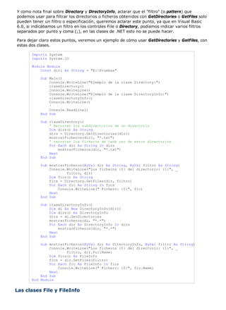 Y como nota final sobre Directory y DirectoryInfo, aclarar que el "filtro" (o pattern) que 
podemos usar para filtrar los directorios o ficheros obtenidos con GetDirectories o GetFiles solo 
pueden tener un filtro o especificación, queremos aclarar este punto, ya que en Visual Basic 
6.0, si indicábamos un filtro en los controles File o Directory, podíamos indicar varios filtros 
separados por punto y coma (;), en las clases de .NET esto no se puede hacer. 
Para dejar claro estos puntos, veremos un ejemplo de cómo usar GetDirectories y GetFiles, con 
estas dos clases. 
Imports System 
Imports System.IO 
Module Module 
Const dir1 As String = "E:Pruebas" 
Sub Main() 
Console.WriteLine("Ejemplo de la clase Directory:") 
claseDirectory() 
Console.WriteLine() 
Console.WriteLine("Ejemplo de la clase DirectoryInfo:") 
claseDirectoryInfo() 
Console.WriteLine() 
' 
Console.ReadLine() 
End Sub 
Sub claseDirectory() 
' Recorrer los subdirectorios de un directorio 
Dim dirs() As String 
dirs = Directory.GetDirectories(dir1) 
mostrarFicheros(dir1, "*.txt") 
' recorrer los ficheros de cada uno de estos directorios 
For Each dir As String In dirs 
mostrarFicheros(dir, "*.txt") 
Next 
End Sub 
Sub mostrarFicheros(ByVal dir As String, ByVal filtro As String) 
Console.WriteLine("Los ficheros {0} del directorio: {1}", _ 
filtro, dir) 
Dim fics() As String 
fics = Directory.GetFiles(dir, filtro) 
For Each fic As String In fics 
Console.WriteLine(" Fichero: {0}", fic) 
Next 
End Sub 
Sub claseDirectoryInfo() 
Dim di As New DirectoryInfo(dir1) 
Dim dirs() As DirectoryInfo 
dirs = di.GetDirectories 
mostrarFicheros(di, "*.*") 
For Each dir As DirectoryInfo In dirs 
mostrarFicheros(dir, "*.*") 
Next 
End Sub 
Sub mostrarFicheros(ByVal dir As DirectoryInfo, ByVal filtro As String) 
Console.WriteLine("Los ficheros {0} del directorio: {1}", _ 
filtro, dir.FullName) 
Dim fics() As FileInfo 
fics = dir.GetFiles(filtro) 
For Each fic As FileInfo In fics 
Console.WriteLine(" Fichero: {0}", fic.Name) 
Next 
End Sub 
End Module 
Las clases File y FileInfo 
 
