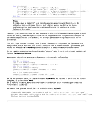 Sub clasePath() 
Console.WriteLine("Nombre completo: {0}", fic1) 
Console.WriteLine("El nombre: {0}", Path.GetFileName(fic1)) 
Console.WriteLine("Sin extensión: {0}", Path.GetFileNameWithoutExtension(fic1)) 
Console.WriteLine("La extensión: {0}", Path.GetExtension(fic1)) 
Console.WriteLine("El directorio: {0}", Path.GetDirectoryName(fic1)) 
End Sub 
Nota: 
Debido a que la clase Path solo maneja cadenas, podemos usar los métodos de 
esta clase con nombres de ficheros o directorios que no existen, y por tanto, 
cualquier cambio que hagamos en esos parámetros, no afectarán a ningún 
fichero ni directorio. 
Debido a que los ensamblados de .NET podemos usarlos con diferentes sistemas operativos (al 
menos en teoría), esta clase proporciona ciertas propiedades que nos permiten averiguar los 
caracteres especiales de cada sistema, por ejemplo para saber el separador usado por los 
directorios. 
Con esta clase también podemos crear ficheros con nombres temporales, de forma que nos 
aseguremos de que no habrá otro fichero "temporal" con el mismo nombre. Igualmente, por 
medio del método GetTempPath podemos averiguar el directorio temporal del sistema. 
Incluso podemos generar nombres aleatorios "seguros" para ficheros o directorios mediante el 
método GetRandomFileName. 
Veamos un ejemplo para generar estos nombres temporales y aleatorios: 
Dim dir As String 
dir = Path.GetTempPath() 
Console.WriteLine("Directorio temporal: {0}", dir) 
Dim fic As String 
fic = Path.GetTempFileName() 
Console.WriteLine("Fichero temporal: {0}", fic) 
' 
fic = Path.GetRandomFileName() 
Console.WriteLine("Fichero random: {0}", fic) 
En los dos primeros casos, se usa el directorio %TEMP% del sistema. Y en el caso del fichero 
temporal, la extensión es .tmp 
En el nombre aleatorio, tanto el nombre como la extensión están formados por caracteres 
"imprimibles" aleatorios. 
Esta sería una "posible" salida para un usuario llamado Alguien: 
Directorio temporal: C:Documents and SettingsAlguienLocal SettingsTemp 
Fichero temporal: C:Documents and SettingsAlguienLocal SettingsTemptmp257.tmp 
Fichero random: rmbpgxv1.14g 
 