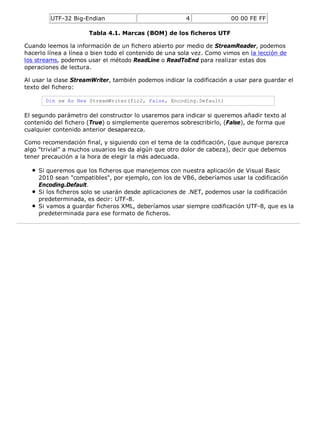 UTF-32 Big-Endian 4 00 00 FE FF 
Tabla 4.1. Marcas (BOM) de los ficheros UTF 
Cuando leemos la información de un fichero abierto por medio de StreamReader, podemos 
hacerlo línea a línea o bien todo el contenido de una sola vez. Como vimos en la lección de 
los streams, podemos usar el método ReadLine o ReadToEnd para realizar estas dos 
operaciones de lectura. 
Al usar la clase StreamWriter, también podemos indicar la codificación a usar para guardar el 
texto del fichero: 
Dim sw As New StreamWriter(fic2, False, Encoding.Default) 
El segundo parámetro del constructor lo usaremos para indicar si queremos añadir texto al 
contenido del fichero (True) o simplemente queremos sobrescribirlo, (False), de forma que 
cualquier contenido anterior desaparezca. 
Como recomendación final, y siguiendo con el tema de la codificación, (que aunque parezca 
algo "trivial" a muchos usuarios les da algún que otro dolor de cabeza), decir que debemos 
tener precaución a la hora de elegir la más adecuada. 
Si queremos que los ficheros que manejemos con nuestra aplicación de Visual Basic 
2010 sean "compatibles", por ejemplo, con los de VB6, deberíamos usar la codificación 
Encoding.Default. 
Si los ficheros solo se usarán desde aplicaciones de .NET, podemos usar la codificación 
predeterminada, es decir: UTF-8. 
Si vamos a guardar ficheros XML, deberíamos usar siempre codificación UTF-8, que es la 
predeterminada para ese formato de ficheros. 
 