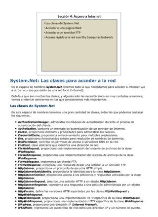System.Net: Las clases para acceder a la red 
En el espacio de nombres System.Net tenemos todo lo que necesitamos para acceder a Internet y/o 
a otros recursos que estén en una red local (intranet). 
Debido a que son muchas las clases, y algunas solo las necesitaremos en muy contadas ocasiones, 
vamos a intentar centrarnos en las que consideramos más importantes. 
Las clases de System.Net 
En este espacio de nombres tenemos una gran cantidad de clases, entre las que podemos destacar 
las siguientes. 
AuthenticationManager, administra los módulos de autenticación durante el proceso de 
autenticación del cliente. 
Authorization, contiene un mensaje de autenticación de un servidor de Internet. 
Cookie, proporciona métodos y propiedades para administrar los cookies. 
CredentialCache, proporciona almacenamiento para múltiples credenciales. 
Dns, proporciona funcionalidad simple para resolución de nombres de dominios. 
DnsPermission, controla los permisos de acceso a servidores DNS en la red. 
EndPoint, clase abstracta que identifica una dirección de red. 
FileWebRequest, proporciona una implementación del sistema de archivos de la clase 
WebRequest. 
FileWebResponse, proporciona una implementación del sistema de archivos de la clase 
WebResponse. 
FtpWebRequest, implementa un cliente FTP. 
FtpWebResponse, encapsula una respuesta desde una petición a un servidor FTP. 
HttpListener, proporciona un protocolo de escucha HTTP simple. 
HttpListenerBasicIdentity, proporciona la identidad para la clase HttpListener. 
HttpListenerContext, proporciona acceso a las peticiones y respuestas utilizadas por la clase 
HttpListener. 
HttpListenerRequest, describe una petición HTTP a un objeto HttpListener. 
HttpListenerResponse, representa una respuesta a una petición administrada por un objeto 
HttpListener. 
HttpVersion, define las versiones HTTP soportadas por las clases HttpWebRequest y 
HttpWebResponse. 
HttpWebRequest, proporciona una implementación HTTP específica de la clase WebRequest. 
HttpWebResponse, proporciona una implementación HTTP específica de la clase WebResponse. 
IPAddress, proporciona una dirección IP (Internet Protocol). 
IPEndPoint, representa un punto final de red como una dirección IP y un número de puerto. 
 