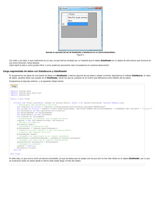 Ejemplo en ejecución del uso de DataReader y DataSource en un control DataGridView 
Figura 1 
Con todo y con esto, lo que realmente es cur oso, es que hemos olvidado por un instante que el objeto DataReader es un objeto de sólo lectura que funciona en 
una única dirección, hacia delante. 
¿Qué signif ca esto o como puede influir o como podemos aprovechar esta circunstancia en nuestros desarrollos?. 
Carga segmentada de datos con DataSource y DataReader 
Si recuperamos los datos de una fuente de datos con DataReader y leemos algunos de sus datos y poster ormente, ejecutamos el método DataSource, el resto 
de datos, aquellos datos que quedan en el DataReader, serán los que se vuelquen en el control que definamos como destino de los datos. 
Imaginemos el ejemplo anterior, y el siguiente código fuente. 
Imports System.Data 
Imports System.Data.SqlClient 
Imports System.Xml 
Public Class Form1 
Private Sub Form1_Load(ByVal sender As System.Object, ByVal e As System.EventArgs) Handles MyBase.Load 
' Declaramos las variables a utilizar 
Dim Conexion As String = "server=.;uid=sa;password=VisualBasic;database=MSDNVideo" 
Dim strSQL As String = "SELECT TITULO FROM ALQUILERES, PELICULAS WHERE PELICULACODBARRAS = CODBARRAS AND SOCIONIF = '111111'" 
Dim MiConexion As New SqlConnection(Conexion) 
Dim MiDataReader As SqlDataReader 
Dim MiDataTable As New DataTable 
Dim Comando As SqlCommand 
' Establecemos la Conexión con la base de datos 
Comando = New SqlCommand(strSQL, MiConexion) 
' Abrimos la Conexión 
MiConexion.Open() 
' Ejecutamos la sentencia SQL 
MiDataReader = Comando.ExecuteReader() 
' Leemos el primer registro y así nos posicionamos 
' a partir del segundo de ellos 
MiDataReader.Read() 
' Cargamos los resultados en el objeto DataTable 
MiDataTable.Load(MiDataReader, LoadOption.OverwriteChanges) 
' Volcamos los datos en el control DataGridView 
DataGridView1.DataSource = MiDataTable 
' Cerramos la Conexión 
Comando = Nothing 
MiConexion.Close() 
End Sub 
End Class 
En este caso, lo que ocurre como ya hemos comentado, es que los datos que se cargan son los que aún no han sido leídos en el objeto DataReader, por lo que 
se mostrarán todos los datos desde el último leído hasta llegar al final del objeto. 
 