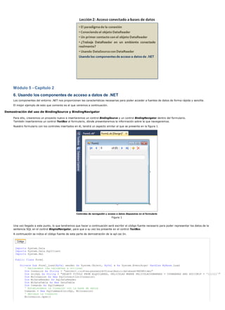 Módulo 5 - Capítulo 2 
6. Usando los componentes de acceso a datos de .NET 
Los componentes del entorno .NET nos proporcionan las características necesarias para poder acceder a fuentes de datos de forma rápida y sencilla. 
El mejor ejemplo de esto que comento es el que veremos a continuación. 
Demostración del uso de BindingSource y BindingNavigator 
Para ello, crearemos un proyecto nuevo e insertaremos un control BindingSource y un control BindingNavigator dentro del formulario. 
También insertaremos un control TextBox al formulario, dónde presentaremos la información sobre la que navegaremos. 
Nuestro formulario con los controles insertados en él, tendrá un aspecto similar al que se presenta en la figura 1. 
Controles de navegación y acceso a datos dispuestos en el formulario 
Figura 1 
Una vez llegado a este punto, lo que tendremos que hacer a continuación será escribir el código fuente necesario para poder representar los datos de la 
sentencia SQL en el control BingindNavigator, para que a su vez los presente en el control TextBox. 
A continuación se indica el código fuente de esta parte de demostración de la apl cac ón. 
Imports System.Data 
Imports System.Data.SqlClient 
Imports System.Xml 
Public Class Form1 
Private Sub Form1_Load(ByVal sender As System.Object, ByVal e As System.EventArgs) Handles MyBase.Load 
' Declaramos las variables a utilizar 
Dim Conexion As String = "server=.;uid=sa;password=VisualBasic;database=MSDNVideo" 
Dim strSQL As String = "SELECT TITULO FROM ALQUILERES, PELICULAS WHERE PELICULACODBARRAS = CODBARRAS AND SOCIONIF = '111111'" 
Dim MiConexion As New SqlConnection(Conexion) 
Dim MiDataReader As SqlDataReader 
Dim MiDataTable As New DataTable 
Dim Comando As SqlCommand 
' Establecemos la Conexión con la base de datos 
Comando = New SqlCommand(strSQL, MiConexion) 
' Abrimos la Conexión 
MiConexion.Open() 
 