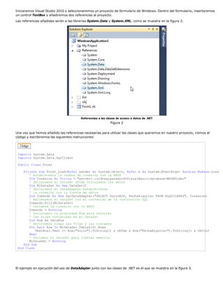 Iniciaremos Visual Studio 2010 y seleccionaremos un proyecto de formulario de Windows. Dentro del formulario, insertaremos 
un control TextBox y añadiremos dos referencias al proyecto. 
Las referencias añadidas serán a las librerías System.Data y System.XML, como se muestra en la figura 2. 
Referencias a las clases de acceso a datos de .NET 
Figura 2 
Una vez que hemos añadido las referencias necesarias para utilizar las clases que queremos en nuestro proyecto, iremos al 
código y escribiremos las siguientes instrucciones: 
Imports System.Data 
Imports System.Data.SqlClient 
Public Class Form1 
Private Sub Form1_Load(ByVal sender As System.Object, ByVal e As System.EventArgs) Handles MyBase.Load 
' Establecemos la cadena de conexión con la BBDD 
Dim Conexion As String = "server=.;uid=sa;password=VisualBasic;database=MSDNVideo" 
' Declaramos el DataSet dónde volcaremos los datos 
Dim MiDataSet As New DataSet() 
' Declaramos el DataAdapter estableciendo 
' la conexión con la fuente de datos 
Dim Comando As New SqlDataAdapter("SELECT SocioNIF, FechaAlquiler FROM ALQUILERES", Conexion) 
' Rellenamos el DataSet con el contenido de la instrucción SQL 
Comando.Fill(MiDataSet) 
' Cerramos la conexión con la BBDD 
Comando = Nothing 
' Declaramos la propiedad Row para recorrer 
' las filas contenidas en el DataSet 
Dim Row As DataRow 
' Recorremos todas las filas y las tratamos 
For Each Row In MiDataSet.Tables(0).Rows 
TextBox1.Text += Row("Socio").ToString() & vbTab & Row("FechaAlquiler").ToString() & vbCrLf 
Next 
' Vaciamos el DataSet para liberar memoria 
MiDataSet = Nothing 
End Sub 
End Class 
El ejemplo en ejecución del uso de DataAdapter junto con las clases de .NET es el que se muestra en la figura 3. 
 
