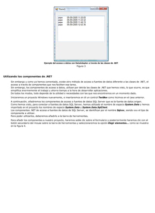 Ejemplo del acceso a datos con DataAdapter a través de las clases de .NET 
Figura 3 
Utilizando los componentes de .NET 
Sin embargo y como ya hemos comentado, existe otro método de acceso a fuentes de datos diferente a las clases de .NET, el 
acceso a través de componentes que nos faciliten esa tarea. 
Sin embargo, los componentes de acceso a datos, utilizan por detrás las clases de .NET que hemos visto, lo que ocurre, es que 
simplifica enormemente el trabajo y ahorra tiempo a la hora de desarrollar aplicaciones. 
De todos los modos, todo depende de la utilidad o necesidades con las que nos encontremos en un momento dado. 
Iniciaremos un proyecto Windows nuevamente, e insertaremos en él un control TextBox como hicimos en el caso anterior. 
A continuación, añadiremos los componentes de acceso a fuentes de datos SQL Server que es la fuente de datos origen. 
Como hemos visto, para conectar a fuentes de datos SQL Server, hemos utilizado el nombre de espacio System.Data y hemos 
importado en el proyecto los nombres de espacio System.Data y System.Data.SqlClient. 
Los componentes .NET de acceso a fuentes de datos de SQL Server, se identifican por el nombre Sqlxxx, siendo xxx el tipo de 
componente a utilizar. 
Para poder utilizarlos, deberemos añadirlo a la barra de herramientas. 
Para añadir los componentes a nuestro proyecto, haremos soble clic sobre el formulario y posteriormente haremos clic con el 
botón secundario del mouse sobre la barra de herramientas y seleccionaremos la opción Elegir elementos... como se muestra 
en la figura 4. 
 