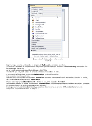 Componentes añadidos en la barra de herramientas 
Figura 6 
Lo primero que haremos será insertar un componente SqlConnection dentro del formulario. 
Acudiremos a la ventana de propiedades del componente y modificaremos la propiedad ConnectionString dentro de la cuál 
escribiremos la instrucción: 
server=.;uid=sa;password=VisualBasic;database=MSDNVideo 
entendiendo que ésta, es la cadena de conexión válida con nuestra base de datos. 
A continuación añadiremos el componente SqlDataAdapter a nuestro formulario. 
Si se abre alguna ventana, ciérrela. 
Vamos a configurar el control con la ventana Propiedades. Podríamos haberlo hecho desde el asistente que se nos ha abierto, 
pero lo vamos a hacer de otra forma menos sencilla. 
Sitúese sobre la propiedad SelectCommand, y dentro de ésta, en la propiedad Connection. 
Lo que vamos a hacer, es asignar al componente SqlDataAdapter el componente de conexión que vamos a usar para establecer 
la comunicación entre la fuente de datos y nuestra aplicación. 
Despliegue la propiedad Connection indicada, y seleccione el componente de conexión SqlConnection1 anteriormente 
configurado, tal y como se muestra en la figura 7. 
 