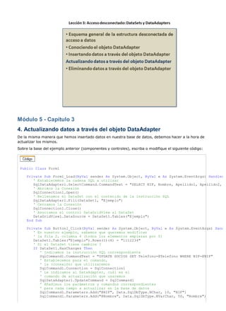 Módulo 5 - Capítulo 3 
4. Actualizando datos a través del objeto DataAdapter 
De la misma manera que hemos insertado datos en nuestra base de datos, debemos hacer a la hora de 
actualizar los mismos. 
Sobre la base del ejemplo anterior (componentes y controles), escriba o modifique el siguiente código: 
Public Class Form1 
Private Sub Form1_Load(ByVal sender As System.Object, ByVal e As System.EventArgs) Handles 
' Establecemos la cadena SQL a utilizar 
SqlDataAdapter1.SelectCommand.CommandText = "SELECT NIF, Nombre, Apellido1, Apellido2, 
' Abrimos la Conexión 
SqlConnection1.Open() 
' Rellenamos el DataSet con el contenido de la instrucción SQL 
SqlDataAdapter1.Fill(DataSet1, "Ejemplo") 
' Cerramos la Conexión 
SqlConnection1.Close() 
' Asociamos el control DataGridView al DataSet 
DataGridView1.DataSource = DataSet1.Tables("Ejemplo") 
End Sub 
Private Sub Button1_Click(ByVal sender As System.Object, ByVal e As System.EventArgs) Hand 
' En nuestro ejemplo, sabemos que queremos modificar 
' la fila 2, columna 4 (todos los elementos empiezan por 0) 
DataSet1.Tables("Ejemplo").Rows(1)(4) = "1112234" 
' Si el DataSet tiene cambios ? 
If DataSet1.HasChanges Then 
' Indicamos la instrucción SQL correspondiente 
SqlCommand1.CommandText = "UPDATE SOCIOS SET Telefono=@Telefono WHERE NIF=@NIF" 
' Establecemos para el comando, 
' la (conexión) que utilizaremos 
SqlCommand1.Connection = SqlConnection1 
' Le indicamos al DataAdapter, cuál es el 
' comando de actualización que usaremos 
SqlDataAdapter1.UpdateCommand = SqlCommand1 
' Añadimos los parámetros y comandos correspondientes 
' para cada campo a actualizar en la base de datos 
SqlCommand1.Parameters.Add("@NIF", Data.SqlDbType.NChar, 10, "NIF") 
SqlCommand1.Parameters.Add("@Nombre", Data.SqlDbType.NVarChar, 50, "Nombre") 
 