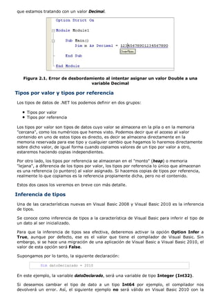 que estamos tratando con un valor Decimal. 
Figura 2.1. Error de desbordamiento al intentar asignar un valor Double a una 
variable Decimal 
Tipos por valor y tipos por referencia 
Los tipos de datos de .NET los podemos definir en dos grupos: 
Tipos por valor 
Tipos por referencia 
Los tipos por valor son tipos de datos cuyo valor se almacena en la pila o en la memoria 
"cercana", como los numéricos que hemos visto. Podemos decir que el acceso al valor 
contenido en uno de estos tipos es directo, es decir se almacena directamente en la 
memoria reservada para ese tipo y cualquier cambio que hagamos lo haremos directamente 
sobre dicho valor, de igual forma cuando copiamos valores de un tipo por valor a otro, 
estaremos haciendo copias independientes. 
Por otro lado, los tipos por referencia se almacenan en el "monto" (heap) o memoria 
"lejana", a diferencia de los tipos por valor, los tipos por referencia lo único que almacenan 
es una referencia (o puntero) al valor asignado. Si hacemos copias de tipos por referencia, 
realmente lo que copiamos es la referencia propiamente dicha, pero no el contenido. 
Estos dos casos los veremos en breve con más detalle. 
Inferencia de tipos 
Una de las características nuevas en Visual Basic 2008 y Visual Basic 2010 es la inferencia 
de tipos. 
Se conoce como inferencia de tipos a la característica de Visual Basic para inferir el tipo de 
un dato al ser inicializado. 
Para que la inferencia de tipos sea efectiva, deberemos activar la opción Option Infer a 
True, aunque por defecto, ese es el valor que tiene el compilador de Visual Basic. Sin 
embargo, si se hace una migración de una aplicación de Visual Basic a Visual Basic 2010, el 
valor de esta opción será False. 
Supongamos por lo tanto, la siguiente declaración: 
Dim datoDeclarado = 2010 
En este ejemplo, la variable datoDeclarado, será una variable de tipo Integer (Int32). 
Si deseamos cambiar el tipo de dato a un tipo Int64 por ejemplo, el compilador nos 
devolverá un error. Así, el siguiente ejemplo no será válido en Visual Basic 2010 con la 
 