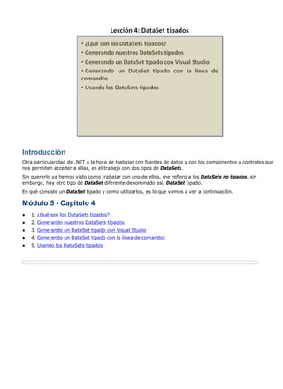 Introducción 
Otra particularidad de .NET a la hora de trabajar con fuentes de datos y con los componentes y controles que 
nos permiten acceder a ellas, es el trabajo con dos tipos de DataSets. 
Sin quererlo ya hemos visto como trabajar con uno de ellos, me refiero a los DataSets no tipados, sin 
embargo, hay otro tipo de DataSet diferente denominado así, DataSet tipado. 
En qué consiste un DataSet tipado y como utilizarlos, es lo que vamos a ver a continuación. 
Módulo 5 - Capítulo 4 
● 1. ¿Qué son los DataSets tipados? 
● 2. Generando nuestros DataSets tipados 
● 3. Generando un DataSet tipado con Visual Studio 
● 4. Generando un DataSet tipado con la línea de comandos 
● 5. Usando los DataSets tipados 
 