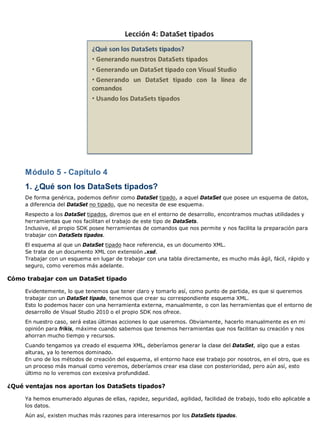 Módulo 5 - Capítulo 4 
1. ¿Qué son los DataSets tipados? 
De forma genérica, podemos definir como DataSet tipado, a aquel DataSet que posee un esquema de datos, 
a diferencia del DataSet no tipado, que no necesita de ese esquema. 
Respecto a los DataSet tipados, diremos que en el entorno de desarrollo, encontramos muchas utilidades y 
herramientas que nos facilitan el trabajo de este tipo de DataSets. 
Inclusive, el propio SDK posee herramientas de comandos que nos permite y nos facilita la preparación para 
trabajar con DataSets tipados. 
El esquema al que un DataSet tipado hace referencia, es un documento XML. 
Se trata de un documento XML con extensión .xsd. 
Trabajar con un esquema en lugar de trabajar con una tabla directamente, es mucho más ágil, fácil, rápido y 
seguro, como veremos más adelante. 
Cómo trabajar con un DataSet tipado 
Evidentemente, lo que tenemos que tener claro y tomarlo así, como punto de partida, es que si queremos 
trabajar con un DataSet tipado, tenemos que crear su correspondiente esquema XML. 
Esto lo podemos hacer con una herramienta externa, manualmente, o con las herramientas que el entorno de 
desarrollo de Visual Studio 2010 o el propio SDK nos ofrece. 
En nuestro caso, será estas últimas acciones lo que usaremos. Obviamente, hacerlo manualmente es en mi 
opinión para frikis, máxime cuando sabemos que tenemos herramientas que nos facilitan su creación y nos 
ahorran mucho tiempo y recursos. 
Cuando tengamos ya creado el esquema XML, deberíamos generar la clase del DataSet, algo que a estas 
alturas, ya lo tenemos dominado. 
En uno de los métodos de creación del esquema, el entorno hace ese trabajo por nosotros, en el otro, que es 
un proceso más manual como veremos, deberíamos crear esa clase con posterioridad, pero aún así, esto 
último no lo veremos con excesiva profundidad. 
¿Qué ventajas nos aportan los DataSets tipados? 
Ya hemos enumerado algunas de ellas, rapidez, seguridad, agilidad, facilidad de trabajo, todo ello aplicable a 
los datos. 
Aún así, existen muchas más razones para interesarnos por los DataSets tipados. 
 