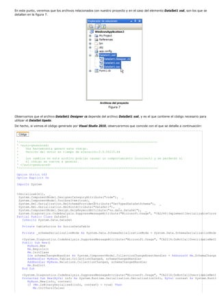 En este punto, veremos que los archivos relacionados con nuestro proyecto y en el caso del elemento DataSet1 xsd, son los que se 
detallan en la figura 7. 
Archivos del proyecto 
Figura 7 
Observamos que el archivo DataSet1 Designer cs depende del archivo DataSet1 xsd, y es el que contiene el código necesario para 
utilizar el DataSet tipado. 
De hecho, si vemos el código generado por Visual Studio 2010, observaremos que coincide con el que se detalla a continuación: 
'------------------------------------------------------------------------------ 
' <auto-generated> 
' Una herramienta generó este código. 
' Versión del motor en tiempo de ejecución:2.0.50215.44 
' 
' Los cambios en este archivo podrían causar un comportamiento incorrecto y se perderán si 
' el código se vuelve a generar. 
' </auto-generated> 
'------------------------------------------------------------------------------ 
Option Strict Off 
Option Explicit On 
Imports System 
<Serializable(), _ 
System.ComponentModel.DesignerCategoryAttribute("code"), _ 
System.ComponentModel.ToolboxItem(true), _ 
System.Xml.Serialization.XmlSchemaProviderAttribute("GetTypedDataSetSchema"), _ 
System.Xml.Serialization.XmlRootAttribute("DataSet1"), _ 
System.ComponentModel.Design.HelpKeywordAttribute("vs.data.DataSet"), _ 
System.Diagnostics.CodeAnalysis.SuppressMessageAttribute("Microsoft.Usage", "CA2240:ImplementISerializableCorre 
Partial Public Class DataSet1 
Inherits System.Data.DataSet 
Private tableSocios As SociosDataTable 
Private _schemaSerializationMode As System.Data.SchemaSerializationMode = System.Data.SchemaSerializationMode 
<System.Diagnostics.CodeAnalysis.SuppressMessageAttribute("Microsoft.Usage", "CA2214:DoNotCallOverridableMeth 
Public Sub New() 
MyBase.New 
Me.BeginInit 
Me.InitClass 
Dim schemaChangedHandler As System.ComponentModel.CollectionChangeEventHandler = AddressOf Me.SchemaChange 
AddHandler MyBase.Tables.CollectionChanged, schemaChangedHandler 
AddHandler MyBase.Relations.CollectionChanged, schemaChangedHandler 
Me.EndInit 
End Sub 
<System.Diagnostics.CodeAnalysis.SuppressMessageAttribute("Microsoft.Usage", "CA2214:DoNotCallOverridableMeth 
Protected Sub New(ByVal info As System.Runtime.Serialization.SerializationInfo, ByVal context As System.Runti 
MyBase.New(info, context) 
If (Me.IsBinarySerialized(info, context) = true) Then 
Me.InitVars(false) 
 