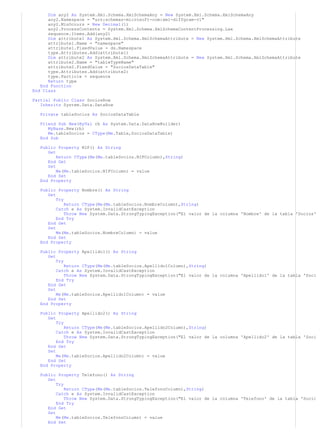 Dim any2 As System.Xml.Schema.XmlSchemaAny = New System.Xml.Schema.XmlSchemaAny 
any2.Namespace = "urn:schemas-microsoft-com:xml-diffgram-v1" 
any2.MinOccurs = New Decimal(1) 
any2.ProcessContents = System.Xml.Schema.XmlSchemaContentProcessing.Lax 
sequence.Items.Add(any2) 
Dim attribute1 As System.Xml.Schema.XmlSchemaAttribute = New System.Xml.Schema.XmlSchemaAttribute 
attribute1.Name = "namespace" 
attribute1.FixedValue = ds.Namespace 
type.Attributes.Add(attribute1) 
Dim attribute2 As System.Xml.Schema.XmlSchemaAttribute = New System.Xml.Schema.XmlSchemaAttribute 
attribute2.Name = "tableTypeName" 
attribute2.FixedValue = "SociosDataTable" 
type.Attributes.Add(attribute2) 
type.Particle = sequence 
Return type 
End Function 
End Class 
Partial Public Class SociosRow 
Inherits System.Data.DataRow 
Private tableSocios As SociosDataTable 
Friend Sub New(ByVal rb As System.Data.DataRowBuilder) 
MyBase.New(rb) 
Me.tableSocios = CType(Me.Table,SociosDataTable) 
End Sub 
Public Property NIF() As String 
Get 
Return CType(Me(Me.tableSocios.NIFColumn),String) 
End Get 
Set 
Me(Me.tableSocios.NIFColumn) = value 
End Set 
End Property 
Public Property Nombre() As String 
Get 
Try 
Return CType(Me(Me.tableSocios.NombreColumn),String) 
Catch e As System.InvalidCastException 
Throw New System.Data.StrongTypingException("El valor de la columna 'Nombre' de la tabla 'Socios' 
End Try 
End Get 
Set 
Me(Me.tableSocios.NombreColumn) = value 
End Set 
End Property 
Public Property Apellido1() As String 
Get 
Try 
Return CType(Me(Me.tableSocios.Apellido1Column),String) 
Catch e As System.InvalidCastException 
Throw New System.Data.StrongTypingException("El valor de la columna 'Apellido1' de la tabla 'Soci 
End Try 
End Get 
Set 
Me(Me.tableSocios.Apellido1Column) = value 
End Set 
End Property 
Public Property Apellido2() As String 
Get 
Try 
Return CType(Me(Me.tableSocios.Apellido2Column),String) 
Catch e As System.InvalidCastException 
Throw New System.Data.StrongTypingException("El valor de la columna 'Apellido2' de la tabla 'Soci 
End Try 
End Get 
Set 
Me(Me.tableSocios.Apellido2Column) = value 
End Set 
End Property 
Public Property Telefono() As String 
Get 
Try 
Return CType(Me(Me.tableSocios.TelefonoColumn),String) 
Catch e As System.InvalidCastException 
Throw New System.Data.StrongTypingException("El valor de la columna 'Telefono' de la tabla 'Socio 
End Try 
End Get 
Set 
Me(Me.tableSocios.TelefonoColumn) = value 
End Set 
 