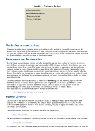 Variables y constantes 
Disponer de todos estos tipos de datos no tendría ningún sentido si no pudiéramos usarlos de 
alguna otra forma que de forma literal. Y aquí es donde entran en juego las variables y constantes, 
no vamos a contarte qué son y para que sirven, salvo en el caso de las constantes, ya que no todos 
los desarrolladores las utilizamos de la forma adecuada. 
Consejo para usar las constantes 
Siempre que tengamos que indicar un valor constante, ya sea para indicar el máximo o mínimo 
permitido en un rango de valores o para comprobar el término de un bucle, deberíamos usar una 
constante en lugar de un valor literal, de esta forma si ese valor lo usamos en varias partes de 
nuestro código, si en un futuro decidimos que dicho valor debe ser diferente, nos resultará más 
fácil realizar un solo cambio que cambiarlo en todos los sitios en los que lo hemos usado, además 
de que de esta forma nos aseguramos de que el cambio se realiza adecuadamente y no tendremos 
que preocuparnos de las consecuencias derivadas de no haber hecho el cambio en todos los sitios 
que deberíamos. 
Las constantes se definen utilizando la instrucción Const seguida del nombre, opcionalmente 
podemos indicar el tipo de datos y por último una asignación con el valor que tendrá. Como 
veremos en la siguiente sección, podemos obligar a Visual Basic 2010 a que en todas las 
constantes (y variables) que declaremos, tengamos que indicar el tipo de datos. 
Para declarar una constante lo haremos de la siguiente forma: 
Const maximo As Integer = 12345678 
Declarar variables 
La declaración de las variables en Visual Basic 2010 se hace por medio de la instrucción Dim 
seguida del nombre de la constante y del tipo de datos que esta contendrá. Con una misma 
instrucción Dim podemos declarar más de una variable, incluso de tipos diferentes, tal y como 
veremos a continuación. 
La siguiente línea de código declara una variable de tipo entero: 
Dim i As Integer 
Tal y como hemos comentado, también podemos declarar en una misma línea más de una variable: 
Dim a, b, c As Integer 
En este caso, las tres variables las estamos definiendo del mismo tipo, que es el indicado al final de 
 