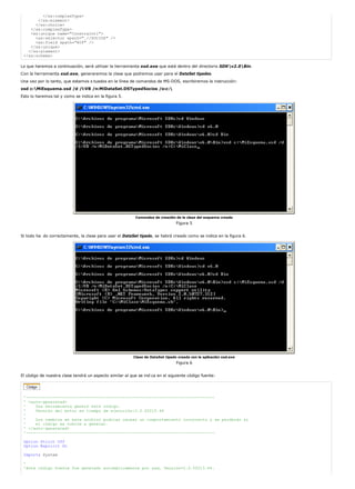 </xs:complexType> 
</xs:element> 
</xs:choice> 
</xs:complexType> 
<xs:unique name="Constraint1"> 
<xs:selector xpath=".//SOCIOS" /> 
<xs:field xpath="NIF" /> 
</xs:unique> 
</xs:element> 
</xs:schema> 
Lo que haremos a continuación, será utilizar la herramienta xsd.exe que está dentro del directorio SDKv2.0Bin. 
Con la herramienta xsd.exe, generaremos la clase que podremos usar para el DataSet tipados. 
Una vez por lo tanto, que estamos s tuados en la línea de comandos de MS-DOS, escribiremos la instrucción: 
xsd c:MiEsquema.xsd /d /l:VB /n:MiDataSet.DSTypedSocios /o:c: 
Esto lo haremos tal y como se indica en la figura 5. 
Comandos de creación de la clase del esquema creado 
Figura 5 
Si todo ha do correctamente, la clase para usar el DataSet tipado, se habrá creado como se indica en la figura 6. 
Clase de DataSet tipado creada con la aplicación xsd.exe 
Figura 6 
El código de nuestra clase tendrá un aspecto similar al que se ind ca en el siguiente código fuente: 
'------------------------------------------------------------------------------ 
' <auto-generated> 
' Una herramienta generó este código. 
' Versión del motor en tiempo de ejecución:2.0.50215.44 
' 
' Los cambios en este archivo podrían causar un comportamiento incorrecto y se perderán si 
' el código se vuelve a generar. 
' </auto-generated> 
'------------------------------------------------------------------------------ 
Option Strict Off 
Option Explicit On 
Imports System 
' 
'Este código fuente fue generado automáticamente por xsd, Versión=2.0.50215.44. 
 