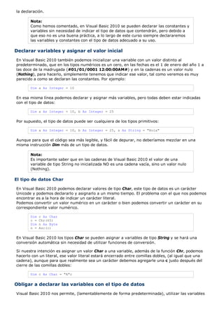 la declaración. 
Nota: 
Como hemos comentado, en Visual Basic 2010 se pueden declarar las constantes y 
variables sin necesidad de indicar el tipo de datos que contendrán, pero debido a 
que eso no es una buena práctica, a lo largo de este curso siempre declararemos 
las variables y constantes con el tipo de datos adecuado a su uso. 
Declarar variables y asignar el valor inicial 
En Visual Basic 2010 también podemos inicializar una variable con un valor distinto al 
predeterminado, que en los tipos numéricos es un cero, en las fechas es el 1 de enero del año 1 a 
las doce de la madrugada (#01/01/0001 12:00:00AM#) y en la cadenas es un valor nulo 
(Nothing), para hacerlo, simplemente tenemos que indicar ese valor, tal como veremos es muy 
parecido a como se declaran las constantes. Por ejemplo: 
Dim a As Integer = 10 
En esa misma línea podemos declarar y asignar más variables, pero todas deben estar indicadas 
con el tipo de datos: 
Dim a As Integer = 10, b As Integer = 25 
Por supuesto, el tipo de datos puede ser cualquiera de los tipos primitivos: 
Dim a As Integer = 10, b As Integer = 25, s As String = "Hola" 
Aunque para que el código sea más legible, y fácil de depurar, no deberíamos mezclar en una 
misma instrucción Dim más de un tipo de datos. 
Nota: 
Es importante saber que en las cadenas de Visual Basic 2010 el valor de una 
variable de tipo String no inicializada NO es una cadena vacía, sino un valor nulo 
(Nothing). 
El tipo de datos Char 
En Visual Basic 2010 podemos declarar valores de tipo Char, este tipo de datos es un carácter 
Unicode y podemos declararlo y asignarlo a un mismo tiempo. El problema con el que nos podemos 
encontrar es a la hora de indicar un carácter literal. 
Podemos convertir un valor numérico en un carácter o bien podemos convertir un carácter en su 
correspondiente valor numérico. 
Dim c As Char 
c = Chr(65) 
Dim n As Byte 
n = Asc(c) 
En Visual Basic 2010 los tipos Char se pueden asignar a variables de tipo String y se hará una 
conversión automática sin necesidad de utilizar funciones de conversión. 
Si nuestra intención es asignar un valor Char a una variable, además de la función Chr, podemos 
hacerlo con un literal, ese valor literal estará encerrado entre comillas dobles, (al igual que una 
cadena), aunque para que realmente sea un carácter debemos agregarle una c justo después del 
cierre de las comillas dobles: 
Dim c As Char = "A"c 
Obligar a declarar las variables con el tipo de datos 
Visual Basic 2010 nos permite, (lamentablemente de forma predeterminada), utilizar las variables 
 