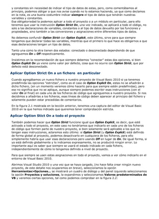y constantes sin necesidad de indicar el tipo de datos de estas, pero, como comentábamos al 
principio, podemos obligar a que nos avise cuando no lo estamos haciendo, ya que como decíamos 
en la nota, es una buena costumbre indicar siempre el tipo de datos que tendrán nuestras 
variables y constantes. 
Esa obligatoriedad la podemos aplicar a todo el proyecto o a un módulo en particular, para ello 
tenemos que usar la instrucción Option Strict On, una vez indicado, se aplicará a todo el código, no 
solo a las declaraciones de variables, constantes o al tipo de datos devuelto por las funciones y 
propiedades, sino también a las conversiones y asignaciones entre diferentes tipos de datos. 
No debemos confundir Option Strict con Option Explicit, este último, sirve para que siempre 
tengamos que declarar todas las variables, mientras que el primero lo que hace es obligarnos a que 
esas declaraciones tengan un tipo de datos. 
Tanto una como la otra tienen dos estados: conectado o desconectado dependiendo de que 
agreguemos On u Off respectivamente. 
Insistimos en la recomendación de que siempre debemos "conectar" estas dos opciones, si bien 
Option Explicit On ya viene como valor por defecto, cosa que no ocurre con Option Strict, que por 
defecto está desconectado. 
Aplicar Option Strict On a un fichero en particular 
Cuando agregábamos un nuevo fichero a nuestro proyecto de Visual Basic 2010 si ya tenemos 
predefinida las opciones "estrictas", como es el caso de Option Explicit On, estas no se añadirán a 
dicho fichero, (en un momento veremos cómo hacerlo para que siempre estén predefinidas), pero 
eso no significa que no se aplique, aunque siempre podemos escribir esas instrucciones (con el 
valor On al final) en cada uno de los ficheros de código que agreguemos a nuestro proyecto. Si nos 
decidimos a añadirlas a los ficheros, esas líneas de código deben aparecer al principio del fichero y 
solamente pueden estar precedidas de comentarios. 
En la figura 2.1 mostrada en la lección anterior, tenemos una captura del editor de Visual Basic 
2010 en la que hemos indicado que queremos tener comprobación estricta. 
Aplicar Option Stict On a todo el proyecto 
También podemos hacer que Option Strict funcione igual que Option Explicit, es decir, que esté 
activado a todo el proyecto, en este caso no tendríamos que indicarlo en cada uno de los ficheros 
de código que formen parte de nuestro proyecto, si bien solamente será aplicable a los que no 
tengan esas instrucciones, aclaremos esto último: si Option Strict (u Option Explicit) está definido 
de forma global al proyecto, podemos desactivarlo en cualquiera de los ficheros, para ello 
simplemente habría que usar esas declaraciones pero usando Off en lugar de On. De igual forma, si 
ya está definido globalmente y lo indicamos expresamente, no se producirá ningún error. Lo 
importante aquí es saber que siempre se usará el estado indicado en cada fichero, 
independientemente de cómo lo tengamos definido a nivel de proyecto. 
Para que siempre se usen estas asignaciones en todo el proyecto, vamos a ver cómo indicarlo en el 
entorno de Visual Basic 2010. 
Abrimos Visual Studio 2010 y una vez que se haya cargado, (no hace falta crear ningún nuevo 
proyecto, de este detalle nos ocuparemos en breve), seleccionamos la opción 
Herramientas>Opciones... se mostrará un cuadro de diálogo y del panel izquierdo seleccionamos 
la opción Proyectos y soluciones, la expandimos y seleccionamos Valores predeterminados de 
VB y veremos ciertas opciones, tal como podemos comprobar en la figura 2.2: 
 
