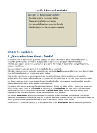 Módulo 5 - Capítulo 5 
1. ¿Qué son los datos Maestro Detalle? 
El desarrollador de aplicaciones que debe trabajar con datos y fuentes de datos relacionadas entre sí, 
encuentra con frecuencia problemas de desarrollo en aplicaciones con datos interrelacionados. 
Además, este tipo de aplicaciones, consumen gran parte del tiempo de desarrollo y son por lo general, 
acciones repetitivas. 
Supongamos como ejemplo general, la tabla Socios de un videoclub. 
Además, relacionemos los socios del videoclub, con una tabla Alquileres, para saber si un socio determinado 
tiene películas alquiladas, y en ese caso, saber cuáles. 
Este sencillo ejemplo, es un claro exponente de una aplicación que relaciona datos maestro detalle. 
Ambas tablas deben estar relacionadas para recopilar la información que se necesite en un momento dado. 
Los datos maestros serían expuestos por los socios del videoclub, mientras que los datos detalle estarían 
relacionados con los datos de los alquileres de los socios. 
En nuestro caso, vamos a cambiar las palabras maestro y detalle por padre e hijo, y a partir de ahora, nos 
referiremos a padre como la tabla Socios, e hijo como la tabla Alquileres. De esta forma, ubicaremos sin 
problemas ambos conceptos dentro del entorno de Visual Studio 2010, ya que éste tiene alguna ligera 
connotación que podría infundirnos a error como observará más adelante. 
Por suerte, Visual Studio 2010 nos proporciona un conjunto de herramientas, que hace que realizar una 
aplicación Windows con todas las características de una aplicación maestro detalle, sea un auténtico juego de 
niños, que nos llevará aproximadamente un minuto de nuestro tiempo como mucho. 
¿No me cree?. Continúe el capítulo, y se sorprenderá de lo que Visual Studio 2010 puede hacer por usted. 
 