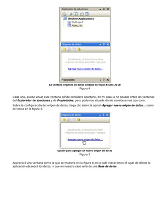 La ventana orígenes de datos anclada en Visual Studio 2010 
Figura 4 
Cada uno, puede situar esta ventana dónde considere oportuno. En mi caso la he situado entre las ventanas 
del Explorador de soluciones y de Propiedades, pero podemos situarla dónde consideremos oportuno. 
Sobre la configuración del origen de datos, haga clic sobre la opción Agregar nuevo origen de datos... como 
se indica en la figura 5. 
Opción para agregar un nuevo origen de datos 
Figura 5 
Aparecerá una ventana como la que se muestra en la figura 6 en la cuál indicaremos el lugar de dónde la 
aplicación obtendrá los datos, y que en nuestro caso será de una Base de datos. 
 
