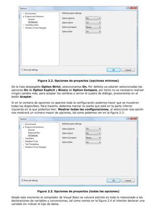 Figura 2.2. Opciones de proyectos (opciones mínimas) 
De la lista despegable Option Strict, seleccionamos On. Por defecto ya estarán seleccionadas las 
opciones On de Option Explicit y Binary de Option Compare, por tanto no es necesario realizar 
ningún cambio más, para aceptar los cambios y cerrar el cuadro de diálogo, presionamos en el 
botón Aceptar. 
Si en la ventana de opciones no aparece toda la configuración podemos hacer que se muestren 
todas las disponibles. Para hacerlo, debemos marcar la casilla que está en la parte inferior 
izquierda en la que podemos leer: Mostrar todas las configuraciones, al seleccionar esa opción 
nos mostrará un número mayor de opciones, tal como podemos ver en la figura 2.3: 
Figura 2.3. Opciones de proyectos (todas las opciones) 
Desde este momento el compilador de Visual Basic se volverá estricto en todo lo relacionado a las 
declaraciones de variables y conversiones, tal como vemos en la figura 2.4 al intentar declarar una 
variable sin indicar el tipo de datos. 
 