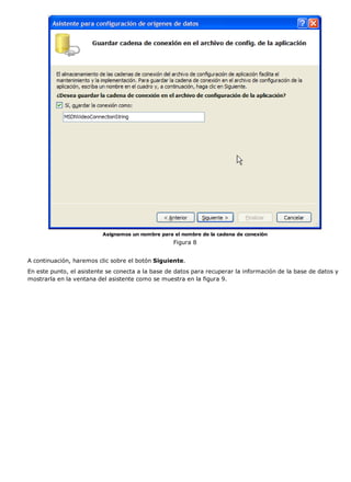 Asignamos un nombre para el nombre de la cadena de conexión 
Figura 8 
A continuación, haremos clic sobre el botón Siguiente. 
En este punto, el asistente se conecta a la base de datos para recuperar la información de la base de datos y 
mostrarla en la ventana del asistente como se muestra en la figura 9. 
 