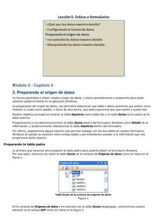 Módulo 5 - Capítulo 5 
3. Preparando el origen de datos 
Ya hemos aprendido a añadir nuestro origen de datos, y ahora aprenderemos a prepararlo para poder 
utilizarlo posteriormente en la aplicación Windows. 
La preparación del origen de datos, nos permitirá seleccionar que tabla o datos queremos que actúen como 
maestro y cuales como detalle, o dicho de otra forma, que datos queremos que sean padre y cuales hijo. 
Nuestro objetivo principal es mostrar la tabla Alquileres como tabla hijo y la tabla Socios como padre de la 
tabla anterior. 
Prepararemos e incrustaremos primero la tabla Socios dentro del formulario Windows como Detalle de la 
información, y posteriormente insertaremos la tabla Alquileres dentro del formulario. 
Por último, asignaremos alguna relación que permita trabajar con las dos tablas en nuestro formulario 
Windows sin perder la conexión entre ambas tablas y permitiéndonos acceder a la información que nos 
proporciona dicha relación. 
Preparando la tabla padre 
Lo primero que haremos será preparar la tabla padre para poderla añadir al formulario Windows. 
Por esa razón, haremos clic sobre la tabla Socios de la ventana de Orígenes de datos como se indica en la 
figura 1. 
Tabla Socios de la ventana de orígenes de datos 
Figura 1 
En la ventana de Orígenes de datos y en concreto con la tabla Socios desplegada, centraremos nuestra 
atención en el campo NIF como se indica en la figura 2. 
 