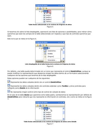 Tabla Socios seleccionada en la ventana de Orígenes de datos 
Figura 5 
Si hacemos clic sobre la lista desplegable, aparecerá una lista de opciones o posibilidades, para indicar cómo 
queremos que sean los campos de la tabla seleccionada con respecto a que tipo de controles queremos que 
sean. 
Esto es lo que se indica en la figura 6. 
Lista desplegable de la tabla Socios de la ventana de Orígenes de datos 
Figura 6 
Por defecto, una tabla queda determinada con un icono que representa el control DataGridView, aunque se 
puede modificar la representación que deseamos tengan los datos dentro de un formulario seleccionando 
cualquiera de las opciones que tenemos de la lista desplegable. 
Estas opciones pueden ser cualquiera de las siguientes: 
Representa los datos volcados dentro de un control DataGridView 
Representa los datos volcados dentro de controles estándar como TextBox u otros controles para 
reflejarla como Detalle de la información 
No representa ningún control como tipo de control de volcado de datos 
En el caso de la tabla Socios que usaremos como tabla padre, cambiaremos la representación por defecto de 
DataGridView para indicarle que nos represente la información en controles, tal y como se indica en la figura 
7. 
Tabla Socios seleccionada en la ventana de Orígenes de datos como Detalle 
Figura 7 
 