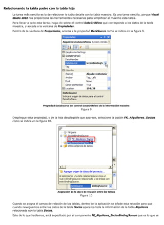 Relacionando la tabla padre con la tabla hija 
La tarea más sencilla es la de relacionar la tabla detalle con la tabla maestra. Es una tarea sencilla, porque Visual 
Studio 2010 nos proporciona las herramientas necesarias para simplificar al máximo esta tarea. 
Para llevar a cabo esta tarea, haga clic sobre el control DataGridView que corresponde a los datos de la tabla 
maestra, y acceda a la ventana de Propiedades. 
Dentro de la ventana de Propiedades, acceda a la propiedad DataSource como se indica en la figura 9. 
Propiedad DataSource del control DataGridView de la información maestra 
Figura 9 
Despliegue esta propiedad, y de la lista desplegable que aparece, seleccione la opción FK_Alquileres_Socios 
como se indica en la figura 10. 
Asignación de la clave de relación entre las tablas 
Figura 10 
Cuando se asigna el campo de relación de las tablas, dentro de la aplicación se añade esta relación para que 
cuando naveguemos entre los datos de la tabla Socios aparezca toda la información de la tabla Alquileres 
relacionada con la tabla Socios. 
Esto de lo que hablamos, está supeditado por el componente FK_Alquileres_SociosBindingSource que es lo que se 
 