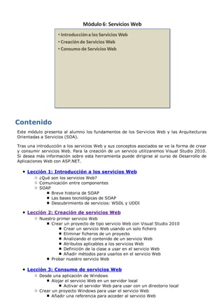 Este módulo presenta al alumno los fundamentos de los Servicios Web y las Arquitecturas 
Orientadas a Servicios (SOA). 
Tras una introducción a los servicios Web y sus conceptos asociados se ve la forma de crear 
y consumir servicios Web. Para la creación de un servicio utilizaremos Visual Studio 2010. 
Si desea más información sobre esta herramienta puede dirigirse al curso de Desarrollo de 
Aplicaciones Web con ASP.NET. 
Lección 1: Introducción a los servicios Web 
¿Qué son los servicios Web? 
Comunicación entre componentes 
SOAP 
Breve historia de SOAP 
Las bases tecnológicas de SOAP 
Descubrimiento de servicios: WSDL y UDDI 
Lección 2: Creación de servicios Web 
Nuestro primer servicio Web 
Crear un proyecto de tipo servicio Web con Visual Studio 2010 
Crear un servicio Web usando un solo fichero 
Eliminar ficheros de un proyecto 
Analizando el contenido de un servicio Web 
Atributos aplicables a los servicios Web 
Definición de la clase a usar en el servicio Web 
Añadir métodos para usarlos en el servicio Web 
Probar nuestro servicio Web 
Lección 3: Consumo de servicios Web 
Desde una aplicación de Windows 
Alojar el servicio Web en un servidor local 
Activar el servidor Web para usar con un directorio local 
Crear un proyecto Windows para usar el servicio Web 
Añadir una referencia para acceder al servicio Web 
 