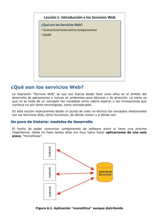 La expresión "Servicio Web" se oye con fuerza desde hace unos años en el ámbito del 
desarrollo de aplicaciones e incluso en ambientes poco técnicos y de dirección. Lo cierto es 
que no se trata de un concepto tan novedoso como cabría esperar y las innovaciones que 
conlleva no son tanto tecnológicas, como conceptuales. 
En esta lección explicaremos desde un punto de vista no-técnico los conceptos relacionados 
con los Servicios Web, cómo funcionan, de dónde vienen y a dónde van. 
Un poco de historia: modelos de desarrollo 
El hecho de poder comunicar componentes de software entre sí tiene una enorme 
importancia. Hasta no hace tantos años era muy típico hacer aplicaciones de una sola 
pieza, "monolíticas": 
Figura 6.1. Aplicación "monolítica" aunque distribuida 
 