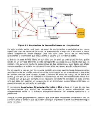 Figura 6.3. Arquitectura de desarrollo basada en componentes 
En este modelo existe una gran variedad de componentes especializados en tareas 
específicas como la validación de datos, la autenticación y seguridad o el acceso a datos. 
Dichos componentes deben trabajar unos con otros como piezas de un mecanismo, 
gestionando la información que circula entre el usuario y el servidor de datos. 
La belleza de este modelo radica en que cada uno de ellos (o cada grupo de ellos) puede 
residir en un servidor diferente, siendo transparente su ubicación para los clientes que los 
utilizan. Ello aumenta mucho la escalabilidad de las aplicaciones, pues basta con añadir 
nuevos servidores e instalar los componentes en ellos para poder atender más peticiones. 
Por otra parte, y esto es muy interesante también, mientras sus interfaces de programación 
sean las mismas, es posible sustituir cualquier componente por otro actualizado o que actúe 
de manera distinta para corregir errores o cambiar el modo de trabajo de la aplicación 
global, y todo ello sin que los clientes sean conscientes de ello. Obviamente esto ofrece más 
ventajas aún ya que, por ejemplo, no es necesario reinstalar la aplicación en cada cliente, 
sino que basta con sustituir un componente en un único lugar y automáticamente todos los 
usuarios tendrán su aplicación actualizada. 
El concepto de Arquitectura Orientada a Servicios o SOA se basa en el uso de este tipo 
de componentes que suplen las necesidades de una o varias aplicaciones, son 
independientes entre sí y trabajan independientemente del sistema operativo o la 
plataforma. 
Aunque muchos programadores piensan que SOA está relacionado únicamente con los 
Servicios Web lo cierto es que se pueden conseguir arquitecturas SOA con otras tecnologías 
como veremos. 
 