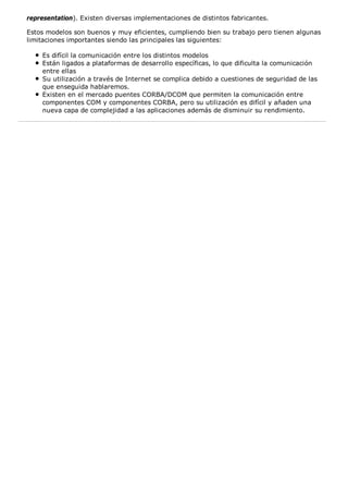 representation). Existen diversas implementaciones de distintos fabricantes. 
Estos modelos son buenos y muy eficientes, cumpliendo bien su trabajo pero tienen algunas 
limitaciones importantes siendo las principales las siguientes: 
Es difícil la comunicación entre los distintos modelos 
Están ligados a plataformas de desarrollo específicas, lo que dificulta la comunicación 
entre ellas 
Su utilización a través de Internet se complica debido a cuestiones de seguridad de las 
que enseguida hablaremos. 
Existen en el mercado puentes CORBA/DCOM que permiten la comunicación entre 
componentes COM y componentes CORBA, pero su utilización es difícil y añaden una 
nueva capa de complejidad a las aplicaciones además de disminuir su rendimiento. 
 