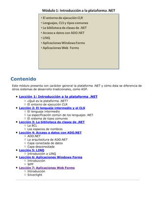 Este módulo presenta con carácter general la plataforma .NET y cómo ésta se diferencia de 
otros sistemas de desarrollo tradicionales, como ASP. 
Lección 1: Introducción a la plataforma .NET 
¿Qué es la plataforma .NET? 
El entorno de ejecución CLR 
Lección 2: El lenguaje intermedio y el CLS 
El lenguaje intermedio 
La especificación común de los lenguajes .NET 
El sistema de tipos comunes 
Lección 3: La biblioteca de clases de .NET 
La BCL 
Los espacios de nombres 
Lección 4: Acceso a datos con ADO.NET 
ADO.NET 
La arquitectura de ADO.NET 
Capa conectada de datos 
Capa desconectada 
Lección 5: LINQ 
Introducción a LINQ 
Lección 6: Aplicaciones Windows Forms 
Introducción 
WPF 
Lección 7: Aplicaciones Web Forms 
Introducción 
Silverlight 
 