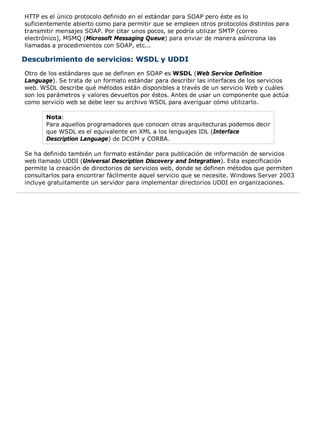 HTTP es el único protocolo definido en el estándar para SOAP pero éste es lo 
suficientemente abierto como para permitir que se empleen otros protocolos distintos para 
transmitir mensajes SOAP. Por citar unos pocos, se podría utilizar SMTP (correo 
electrónico), MSMQ (Microsoft Messaging Queue) para enviar de manera asíncrona las 
llamadas a procedimientos con SOAP, etc... 
Descubrimiento de servicios: WSDL y UDDI 
Otro de los estándares que se definen en SOAP es WSDL (Web Service Definition 
Language). Se trata de un formato estándar para describir las interfaces de los servicios 
web. WSDL describe qué métodos están disponibles a través de un servicio Web y cuáles 
son los parámetros y valores devueltos por éstos. Antes de usar un componente que actúa 
como servicio web se debe leer su archivo WSDL para averiguar cómo utilizarlo. 
Nota: 
Para aquellos programadores que conocen otras arquitecturas podemos decir 
que WSDL es el equivalente en XML a los lenguajes IDL (Interface 
Description Language) de DCOM y CORBA. 
Se ha definido también un formato estándar para publicación de información de servicios 
web llamado UDDI (Universal Description Discovery and Integration). Esta especificación 
permite la creación de directorios de servicios web, donde se definen métodos que permiten 
consultarlos para encontrar fácilmente aquel servicio que se necesite. Windows Server 2003 
incluye gratuitamente un servidor para implementar directorios UDDI en organizaciones. 
 