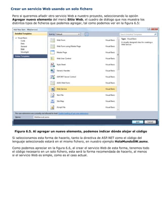 Crear un servicio Web usando un solo fichero 
Pero si queremos añadir otro servicio Web a nuestro proyecto, seleccionando la opción 
Agregar nuevo elemento del menú Sitio Web, el cuadro de diálogo que nos muestra los 
distintos tipos de ficheros que podemos agregar, tal como podemos ver en la figura 6.5: 
Figura 6.5. Al agregar un nuevo elemento, podemos indicar dónde alojar el código 
Si seleccionamos esta forma de hacerlo, tanto la directiva de ASP.NET como el código del 
lenguaje seleccionado estará en el mismo fichero, en nuestro ejemplo HolaMundoSW.asmx. 
Como podemos apreciar en la figura 6.6, al crear el servicio Web de esta forma, tenemos todo 
el código necesario en un solo fichero, esta será la forma recomendada de hacerlo, al menos 
si el servicio Web es simple, como es el caso actual. 
 