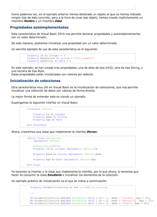 Como podemos ver, en el ejemplo anterior hemos declarado un objeto al que no hemos indicado 
ningún tipo de dato concreto, pero a la hora de crear ese objeto, hemos creado implícitamente un 
miembro Nombre y un miembro Edad. 
Propiedades autoimplementadas 
Esta característica de Visual Basic 2010 nos permite declarar propiedades y autoimplementarlas 
con un valor determinado. 
De esta manera, podremos inicializar una propiedad con un valor determinado. 
Un sencillo ejemplo de uso de esta característica es el siguiente: 
Property Id As Integer = 0 
Property NamePerson As String = "<sin nombre>" 
Property AgePerson As Byte = 0 
En este ejemplo, se han creado tres propiedades, una de ellas de tipo Int32, otra de tipo String, y 
una tercera de tipo Byte. 
Estas propiedades están inicializadas con valores por defecto. 
Inicialización de colecciones 
Otra característica muy útil en Visual Basic es la inicialización de colecciones, que nos permite 
inicializar una colección de datos con valores de forma directa. 
La mejor forma de entender esto es viendo un ejemplo. 
Supongamos la siguiente interfaz en Visual Basic: 
Interface IPerson 
Property Id As Integer 
Property Name As String 
Property Age As Byte 
End Interface 
Ahora, crearemos una clase que implemente la interfaz IPerson: 
Public Class Estudiante 
Implements IPerson 
<DefaultValue("0")> 
Property Id As Integer Implements IPerson.Id 
Property Name As String Implements IPerson.Name 
Property Age As Byte Implements IPerson.Age 
End Class 
Ya tenemos la interfaz y la clase que implementa la interfaz, por lo que ahora, lo tenemos que 
hacer es consumir la clase Estudiante e inicializar los elementos de la colección. 
Un ejemplo práctico de inicialización es el que se indica a continuación: 
Property StudentCollection As New List(Of Estudiante) 
... 
Me.StudentCollection.Add(New Estudiante With {.Id = 1, .Name = "Luisa", .Age = 25}) 
Me.StudentCollection.Add(New Estudiante With {.Id = 2, .Name = "Antonio", .Age = 27}) 
Me.StudentCollection.Add(New Estudiante With {.Id = 3, .Name = "Juan", .Age = 26}) 
 
