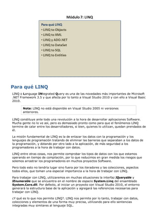 LINQ o Language INtegrated Query es una de las novedades más importantes de Microsoft 
.NET Framework 3.5 y que afecta por lo tanto a Visual Studio 2010 y con ello a Visual Basic 
2010. 
Nota: LINQ no está disponible en Visual Studio 2005 ni versiones 
anteriores. 
LINQ constituye ante todo una revolución a la hora de desarrollar aplicaciones Software. 
Mucha gente no lo ve así, pero es demasiado pronto como para que el fenómenos LINQ 
termine de calar entre los desarrolladores, si bien, quienes lo utilizan, quedan prendados de 
él. 
La misión fundamental de LINQ es la de enlazar los datos con la programación y los 
lenguajes de programación tratando de eliminar las barreras que separaban a los datos de 
la programación, y dotando por otro lado a la aplicación, de más seguridad a los 
programadores a la hora de trabajar con datos. 
LINQ entre otras cosas, nos permite comprobar los tipos de datos con los que estamos 
operando en tiempo de compilación, por lo que reducimos en gran medida los riesgos que 
solemos arrastrar los programadores en muchos proyectos Software. 
Pero todo esto no tendría lugar sino fuera por los iteradores y las colecciones, aspectos 
todos ellos, que toman una especial importancia a la hora de trabajar con LINQ. 
Para trabajar con LINQ, utilizaremos en muchas situaciones la interfaz IQueryable y 
IEnumerable que se encuentra en el nombre de espacio System.Linq del ensamblado 
System.Core.dll. Por defecto, al iniciar un proyecto con Visual Studio 2010, el entorno 
generará la estructura base de la aplicación y agregará las referencias necesarias para 
trabajar con LINQ. 
¿Y qué es lo que nos permite LINQ?. LINQ nos permite por lo tanto, trabajar con datos, 
colecciones y elementos de una forma muy precisa, utilizando para ello sentencias 
integradas muy similares al lenguaje SQL. 
 
