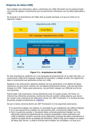 Orígenes de datos LINQ 
Para trabajar con colecciones, datos y elementos con LINQ, Microsoft nos ha proporcionado 
una serie de objetos o extensiones que nos permitirán interactuar con los datos adecuados y 
LINQ. 
De acuerdo a la Arquitectura de LINQ, ésta se puede asemejar a la que se indica en la 
siguiente imagen: 
Figura 7.1.- Arquitectura de LINQ 
En esta arquitectura, podemos ver a los lenguajes de programación en la capa más alta, y a 
continuación LINQ como lenguaje integrado de consultas, y debajo de éste, los orígenes de 
datos o extensiones que podremos utilizar con LINQ. 
Respecto a las extensiones, debemos destacar las que pertenecen a los objetos de datos 
relaciones, las que tienen relación con los objetos propiamente dichos, y las que permiten 
trabajar con XML. Todos estos extensores, nos permiten trabajar con LINQ de una forma 
muy parecida. 
Podría haber más extensores, incluso podríamos crear el nuestro propio. De hecho, en 
Internet hay diferentes proyectos, muchos de ellos de carácter código abierto, que tienen 
por misión crear extensores de LINQ para utilizar con .NET Framework 3.5. Muchos de esos 
proyectos, pueden encontrarse en CodePlex. 
Así por lo tanto, tenemos dentro de .NET Framework 3.5 los siguientes extensores: 
Si queremos trabajar con objetos, lo razonable es que trabajemos con LINQ to Objects. 
Si lo que queremos es trabajar con documentos XML, utilizaremos LINQ to XML. 
Pero si queremos acceder y manipular datos, entonces podremos trabajar con tres 
diferentes extensores dependiendo de nuestras necesidades. Estos extensores son 
LINQ to DataSet, también conocido como LINQ sobre conjunto de datos (recordemos el 
capítulo de datos donde se hablaba de DataSets), LINQ to SQL para trabajar con bases 
de datos SQL Server, y LINQ to Entities para trabajar con entidades, o lo que es lo 
 