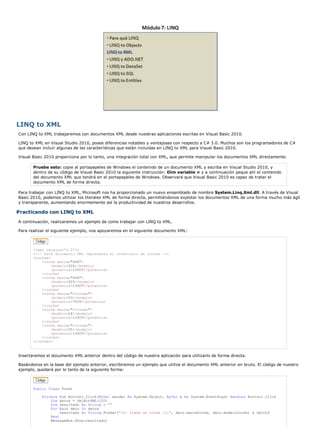 LINQ to XML 
Con LINQ to XML trabajaremos con documentos XML desde nuestras aplicaciones escritas en Visual Basic 2010. 
LINQ to XML en Visual Studio 2010, posee diferencias notables y ventajosas con respecto a C# 3.0. Muchos son los programadores de C# 
que desean incluir algunas de las características que están incluidas en LINQ to XML para Visual Basic 2010. 
Visual Basic 2010 proporciona por lo tanto, una integración total con XML, que permite manipular los documentos XML directamente. 
Pruebe esto: copie al portapapeles de Windows el contenido de un documento XML y escriba en Visual Studio 2010, y 
dentro de su código de Visual Basic 2010 la siguiente instrucción: Dim variable = y a continuación peque ahí el contenido 
del documento XML que tendrá en el portapapeles de Windows. Observará que Visual Basic 2010 es capaz de tratar el 
documento XML de forma directa. 
Para trabajar con LINQ to XML, Microsoft nos ha proporcionado un nuevo ensamblado de nombre System.Linq.Xml.dll. A través de Visual 
Basic 2010, podemos utilizar los literales XML de forma directa, permitiéndonos explotar los documentos XML de una forma mucho más ágil 
y transparente, aumentando enormemente así la productividad de nuestros desarrollos. 
Practicando con LINQ to XML 
A continuación, realizaremos un ejemplo de como trabajar con LINQ to XML. 
Para realizar el siguiente ejemplo, nos apoyaremos en el siguiente documento XML: 
<?xml version='1.0'?> 
<!-- Este documento XML representa el inventario de coches --> 
<coches> 
<coche marca="BMW"> 
<modelo>520</modelo> 
<potencia>125CV</potencia> 
</coche> 
<coche marca="BMW"> 
<modelo>525</modelo> 
<potencia>135CV</potencia> 
</coche> 
<coche marca="Citroen"> 
<modelo>C3</modelo> 
<potencia>75CV</potencia> 
</coche> 
<coche marca="Citroen"> 
<modelo>C4</modelo> 
<potencia>115CV</potencia> 
</coche> 
<coche marca="Citroen"> 
<modelo>C5</modelo> 
<potencia>135CV</potencia> 
</coche> 
</coches> 
Insertaremos el documento XML anterior dentro del código de nuestra aplicación para utilizarlo de forma directa. 
Basándonos en la base del ejemplo anterior, escribiremos un ejemplo que utilice el documento XML anterior en bruto. El código de nuestro 
ejemplo, quedará por lo tanto de la siguiente forma: 
Public Class Form1 
Private Sub Button1_Click(ByVal sender As System.Object, ByVal e As System.EventArgs) Handles Button1.Click 
Dim datos = SelectXML(120) 
Dim resultado As String = "" 
For Each dato In datos 
resultado &= String.Format("{0} tiene un coche {1}", dato.marcaCoche, dato.modeloCoche) & vbCrLf 
Next 
MessageBox.Show(resultado) 
 