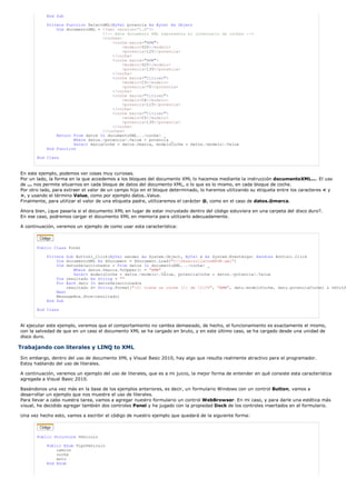 End Sub 
Private Function SelectXML(ByVal potencia As Byte) As Object 
Dim documentoXML = <?xml version='1.0'?> 
<!-- Este documento XML representa el inventario de coches --> 
<coches> 
<coche marca="BMW"> 
<modelo>520</modelo> 
<potencia>125</potencia> 
</coche> 
<coche marca="BMW"> 
<modelo>525</modelo> 
<potencia>135</potencia> 
</coche> 
<coche marca="Citroen"> 
<modelo>C3</modelo> 
<potencia>75</potencia> 
</coche> 
<coche marca="Citroen"> 
<modelo>C4</modelo> 
<potencia>115</potencia> 
</coche> 
<coche marca="Citroen"> 
<modelo>C5</modelo> 
<potencia>135</potencia> 
</coche> 
</coches> 
Return From datos In documentoXML...<coche> _ 
Where datos.<potencia>.Value > potencia _ 
Select marcaCoche = datos.@marca, modeloCoche = datos.<modelo>.Value 
End Function 
End Class 
En este ejemplo, podemos ver cosas muy curiosas. 
Por un lado, la forma en la que accedemos a los bloques del documento XML lo hacemos mediante la instrucción documentoXML.... El uso 
de ... nos permite situarnos en cada bloque de datos del documento XML, o lo que es lo mismo, en cada bloque de coche. 
Por otro lado, para extraer el valor de un campo hijo en el bloque determinado, lo haremos utilizando su etiqueta entre los caracteres < y 
>, y usando el término Value, como por ejemplo datos..Value. 
Finalmente, para utilizar el valor de una etiqueta padre, utilizaremos el carácter @, como en el caso de datos.@marca. 
Ahora bien, ¿que pasaría si el documento XML en lugar de estar incrustado dentro del código estuviera en una carpeta del disco duro?. 
En ese caso, podremos cargar el documento XML en memoria para utilizarlo adecuadamente. 
A continuación, veremos un ejemplo de como usar esta característica: 
Public Class Form1 
Private Sub Button1_Click(ByVal sender As System.Object, ByVal e As System.EventArgs) Handles Button1.Click 
Dim documentoXML As XDocument = XDocument.Load("C:DesarrollaConMSDN.xml") 
Dim datosSeleccionados = From datos In documentoXML...<coche> _ 
Where datos.@marca.ToUpper() = "BMW" _ 
Select modeloCoche = datos.<modelo>.Value, potenciaCoche = datos.<potencia>.Value 
Dim resultado As String = "" 
For Each dato In datosSeleccionados 
resultado &= String.Format("{0} tiene un coche {1} de {2}CV", "BMW", dato.modeloCoche, dato.potenciaCoche) & vbCrLf 
Next 
MessageBox.Show(resultado) 
End Sub 
End Class 
Al ejecutar este ejemplo, veremos que el comportamiento no cambia demasiado, de hecho, el funcionamiento es exactamente el mismo, 
con la salvedad de que en un caso el documento XML se ha cargado en bruto, y en este último caso, se ha cargado desde una unidad de 
disco duro. 
Trabajando con literales y LINQ to XML 
Sin embargo, dentro del uso de documento XML y Visual Basic 2010, hay algo que resulta realmente atractivo para el programador. 
Estoy hablando del uso de literales. 
A continuación, veremos un ejemplo del uso de literales, que es a mi juicio, la mejor forma de entender en qué consiste esta característica 
agregada a Visual Basic 2010. 
Basándonos una vez más en la base de los ejemplos anteriores, es decir, un formulario Windows con un control Button, vamos a 
desarrollar un ejemplo que nos muestre el uso de literales. 
Para llevar a cabo nuestra tarea, vamos a agregar nuestro formulario un control WebBrowser. En mi caso, y para darle una estética más 
visual, he decidido agregar también dos controles Panel y he jugado con la propiedad Dock de los controles insertados en el formulario. 
Una vez hecho esto, vamos a escribir el código de nuestro ejemplo que quedará de la siguiente forma: 
Public Structure Vehiculo 
Public Enum TipoVehiculo 
camion 
coche 
moto 
End Enum 
 