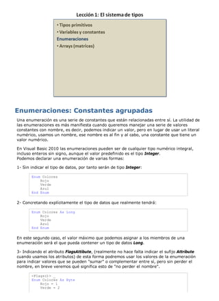 Una enumeración es una serie de constantes que están relacionadas entre sí. La utilidad de 
las enumeraciones es más manifiesta cuando queremos manejar una serie de valores 
constantes con nombre, es decir, podemos indicar un valor, pero en lugar de usar un literal 
numérico, usamos un nombre, ese nombre es al fin y al cabo, una constante que tiene un 
valor numérico. 
En Visual Basic 2010 las enumeraciones pueden ser de cualquier tipo numérico integral, 
incluso enteros sin signo, aunque el valor predefinido es el tipo Integer. 
Podemos declarar una enumeración de varias formas: 
1- Sin indicar el tipo de datos, por tanto serán de tipo Integer: 
Enum Colores 
Rojo 
Verde 
Azul 
End Enum 
2- Concretando explícitamente el tipo de datos que realmente tendrá: 
Enum Colores As Long 
Rojo 
Verde 
Azul 
End Enum 
En este segundo caso, el valor máximo que podemos asignar a los miembros de una 
enumeración será el que pueda contener un tipo de datos Long. 
3- Indicando el atributo FlagsAttibute, (realmente no hace falta indicar el sufijo Attribute 
cuando usamos los atributos) de esta forma podremos usar los valores de la enumeración 
para indicar valores que se pueden "sumar" o complementar entre sí, pero sin perder el 
nombre, en breve veremos qué significa esto de "no perder el nombre". 
<Flags()> _ 
Enum Colores As Byte 
Rojo = 1 
Verde = 2 
 