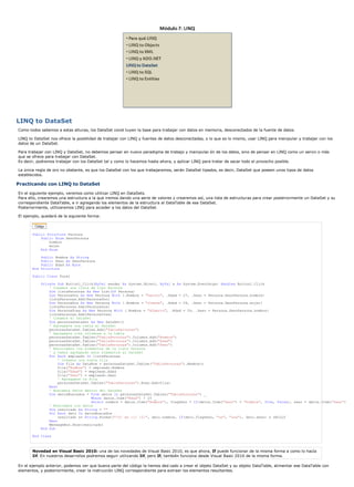 LINQ to DataSet 
Como todos sabemos a estas alturas, los DataSet const tuyen la base para trabajar con datos en memoria, desconectados de la fuente de datos. 
LINQ to DataSet nos ofrece la posiblidad de trabajar con LINQ y fuentes de datos desconectadas, o lo que es lo mismo, usar LINQ para manipular y trabajar con los 
datos de un DataSet. 
Para trabajar con LINQ y DataSet, no debemos pensar en nuevo paradigma de trabajo y manipulac ón de los datos, sino de pensar en LINQ como un servic o más 
que se ofrece para trabajar con DataSet. 
Es decir, podremos trabajar con los DataSet tal y como lo hacemos hasta ahora, y aplicar LINQ para tratar de sacar todo el provecho posible. 
La única regla de oro no obstante, es que los DataSet con los que trabajaremos, serán DataSet tipados, es decir, DataSet que poseen unos tipos de datos 
establecidos. 
Practicando con LINQ to DataSet 
En el siguiente ejemplo, veremos como utilizar LINQ en DataSets. 
Para ello, crearemos una estructura a la que iremos dando una serie de valores y crearemos así, una lista de estructuras para crear posteriormente un DataSet y su 
correspondiente DataTable, e ir agregando los elementos de la estructura al DataTable de ese DataSet. 
Posteriormente, utilizaremos LINQ para acceder a los datos del DataSet. 
El ejemplo, quedará de la siguiente forma: 
Public Structure Persona 
Public Enum SexoPersona 
hombre 
mujer 
End Enum 
Public Nombre As String 
Public Sexo As SexoPersona 
Public Edad As Byte 
End Structure 
Public Class Form1 
Private Sub Button1_Click(ByVal sender As System.Object, ByVal e As System.EventArgs) Handles Button1.Click 
' Creamos una lista de tipo Persona 
Dim listaPersonas As New List(Of Persona) 
Dim PersonaUno As New Persona With {.Nombre = "Daniel", .Edad = 27, .Sexo = Persona.SexoPersona.hombre} 
listaPersonas.Add(PersonaUno) 
Dim PersonaDos As New Persona With {.Nombre = "Jimena", .Edad = 29, .Sexo = Persona.SexoPersona.mujer} 
listaPersonas.Add(PersonaDos) 
Dim PersonaTres As New Persona With {.Nombre = "Alberto", .Edad = 24, .Sexo = Persona.SexoPersona.hombre} 
listaPersonas.Add(PersonaTres) 
' Creamos el DataSet 
Dim personasDataSet As New DataSet() 
' Agregamos una tabla al DataSet 
personasDataSet.Tables.Add("TablaPersonas") 
' Agregamos tres columnas a la tabla 
personasDataSet.Tables("TablaPersonas").Columns.Add("Nombre") 
personasDataSet.Tables("TablaPersonas").Columns.Add("Edad") 
personasDataSet.Tables("TablaPersonas").Columns.Add("Sexo") 
' Recorremos los elementos de la lista Persona 
' y vamos agregando esos elementos al DataSet 
For Each empleado In listaPersonas 
' Creamos una nueva fila 
Dim fila As DataRow = personasDataSet.Tables("TablaPersonas").NewRow() 
fila("Nombre") = empleado.Nombre 
fila("Edad") = empleado.Edad 
fila("Sexo") = empleado.Sexo 
' Agregamos la fila 
personasDataSet.Tables("TablaPersonas").Rows.Add(fila) 
Next 
' Buscamos datos dentro del DataSet 
Dim datosBuscados = From datos In personasDataSet.Tables("TablaPersonas") _ 
Where datos.Item("Edad") > 25 _ 
Select nombre = datos.Item("Nombre"), flagSexo = If(datos.Item("Sexo") = "hombre", True, False), sexo = datos.Item("Sexo") 
' Mostramos los datos 
Dim resultado As String = "" 
For Each dato In datosBuscados 
resultado &= String.Format("{0} es {1} {2}", dato.nombre, If(dato.flagSexo, "un", "una"), dato.sexo) & vbCrLf 
Next 
MessageBox.Show(resultado) 
End Sub 
End Class 
Novedad en Visual Basic 2010: una de las novedades de Visual Basic 2010, es que ahora, If puede funcionar de la misma forma a como lo hacía 
Iif. En nuestros desarrollos podremos seguir utilizando Iif, pero If, también funciona desde Visual Basic 2010 de la misma forma. 
En el ejemplo anterior, podemos ver que buena parte del código la hemos ded cado a crear el objeto DataSet y su objeto DataTable, alimentar ese DataTable con 
elementos, y posteriormente, crear la instrucción LINQ correspondiente para extraer los elementos resultantes. 
 