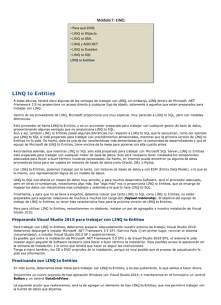 LINQ to Entities 
A estas alturas, tendrá claro algunas de las ventajas de trabajar con LINQ, sin embargo, LINQ dentro de Microsoft .NET 
Framework 3.5 no proporciona un acceso directo a cualquier tipo de objeto, solamente a aquellos que estén preparados para 
trabajar con LINQ. 
Dentro de los proveedores de LINQ, Microsoft proporciona uno muy especial, muy parecido a LINQ to SQL, pero con notables 
diferencias. 
Este proveedor se llama LINQ to Entities, y es un proveedor preparado para trabajar con cualquier gestor de base de datos, 
proporcionando algunas ventajas que no proporciona LINQ to SQL. 
Aún y así, también LINQ to Entities posee algunas diferencias con respecto a LINQ to SQL que le perjudican, como por ejemplo 
que LINQ to SQL sí está preparado para trabajar con procedimientos almacenados, mientras que la primera versión de LINQ to 
Entities no lo está. De hecho, ésta es una de las características más demandadas por la comunidad de desarrolladores y que el 
equipo de Microsoft de LINQ to Entities, tiene encima de la mesa para ponerse con ella cuanto antes. 
Recordemos además, que mientras LINQ to SQL solo está preparado para trabajar con Microsoft SQL Server, LINQ to Entities 
está preparado para trabajar con cualquier motor de base de datos. Solo será necesario tener instalados los componentes 
adecuados para llevar a buen término nuestras necesidades. De hecho, en Internet puede encontrar ya algunos de estos 
proveedores listos para ser usados en motores de bases de datos como Oracle, DB2 o MySql. 
Con LINQ to Entities, podemos trabajar por lo tanto, con motores de bases de datos y con EDM (Entity Data Model), o lo que es 
lo mismo, una representación lógica de un modelo de datos. 
LINQ to SQL nos ofrecía un mapeo de datos muy sencillo, y para muchos desarrollos Software, será el proveedor adecuado, 
pero en otras circunstancias, necesitamos algo más. Ese "algo más" nos lo proporciona LINQ to Entities, que se encarga de 
mapear los datos con mecanismos más complejos y potentes a lo que lo hace LINQ to SQL. 
Finalmente, y para que no se lleve a engaños, debemos indicar que tanto LINQ to SQL como LINQ to Entities, no están 
preparados para soportar relaciones de muchos a muchos con carga útil (Payload relationship). El objetivo del equipo de 
trabajo de LINQ to Entities, es tener esta característica lista para la próxima versión de LINQ to Entities. 
Pero para utilizar LINQ to Entities, necesitaremos no obstante, instalar un par de agregados a nuestra instalación de Visual 
Studio 2010. 
Preparando Visual Studio 2010 para trabajar con LINQ to Entities 
Para trabajar con LINQ to Entities, deberemos preparar adecuadamente nuestro entorno de trabajo, Visual Studio 2010. 
Deberemos descargar e instalar Microsoft .NET Framework 3.5 SP1 (Service Pack 1) en primer lugar, reiniciar el sistema 
(recomendado), e instalar Visual Studio 2010 SP 1 posteriormente. 
Es posible que entre la instalación de Microsoft .NET Framework 3.5 SP1 y de Visual Studio 2010 SP1, el sistema le pida 
instalar algún paquete de Software necesario para llevar a buen término la instalación. Esos posibles avisos le aparecerán en 
la ventana de instalación, y lo único que tendrá que hacer es seguir las instrucciones. 
Tenga a mano también, los CD o DVD originales de la instalación, porque es muy posible que el proceso de actualización le 
pida esa información. 
Practicando con LINQ to Entities 
En este punto, deberíamos estar listos para trabajar con LINQ to Entities, y es eso justamente, lo que vamos a hacer ahora. 
Iniciaremos un nuevo proyecto de tipo aplicación Windows con Visual Studio 2010, e insertaremos en el formulario un control 
Button y un control DataGridView. 
La siguiente acción que realizaremos, será la de agregar un elemento de tipo LINQ to Entities, que nos permitirá trabajar con 
la fuente de datos que elijamos. 
 