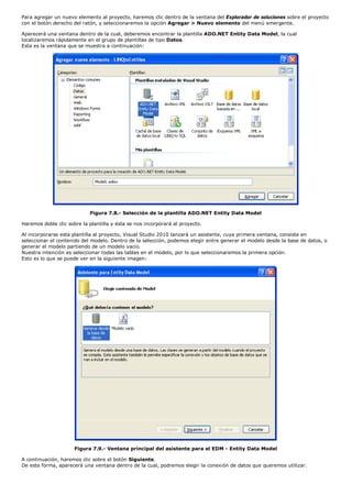 Para agregar un nuevo elemento al proyecto, haremos clic dentro de la ventana del Explorador de soluciones sobre el proyecto 
con el botón derecho del ratón, y seleccionaremos la opción Agregar > Nuevo elemento del menú emergente. 
Aparecerá una ventana dentro de la cual, deberemos encontrar la plantilla ADO.NET Entity Data Model, la cual 
localizaremos rápidamente en el grupo de plantillas de tipo Datos. 
Esta es la ventana que se muestra a continuación: 
Figura 7.8.- Selección de la plantilla ADO.NET Entity Data Model 
Haremos doble clic sobre la plantilla y ésta se nos incorporará al proyecto. 
Al incorporarse esta plantilla al proyecto, Visual Studio 2010 lanzará un asistente, cuya primera ventana, consiste en 
seleccionar el contenido del modelo. Dentro de la selección, podemos elegir entre generar el modelo desde la base de datos, o 
generar el modelo partiendo de un modelo vacío. 
Nuestra intención es seleccionar todas las tablas en el modelo, por lo que seleccionaremos la primera opción. 
Esto es lo que se puede ver en la siguiente imagen: 
Figura 7.9.- Ventana principal del asistente para el EDM - Entity Data Model 
A continuación, haremos clic sobre el botón Siguiente. 
De esta forma, aparecerá una ventana dentro de la cual, podremos elegir la conexión de datos que queremos utilizar. 
 