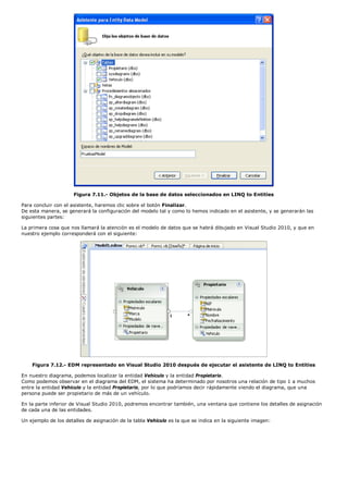 Figura 7.11.- Objetos de la base de datos seleccionados en LINQ to Entities 
Para concluir con el asistente, haremos clic sobre el botón Finalizar. 
De esta manera, se generará la configuración del modelo tal y como lo hemos indicado en el asistente, y se generarán las 
siguientes partes: 
La primera cosa que nos llamará la atención es el modelo de datos que se habrá dibujado en Visual Studio 2010, y que en 
nuestro ejemplo corresponderá con el siguiente: 
Figura 7.12.- EDM representado en Visual Studio 2010 después de ejecutar el asistente de LINQ to Entities 
En nuestro diagrama, podemos localizar la entidad Vehiculo y la entidad Propietario. 
Como podemos observar en el diagrama del EDM, el sistema ha determinado por nosotros una relación de tipo 1 a muchos 
entre la entidad Vehiculo y la entidad Propietario, por lo que podríamos decir rápidamente viendo el diagrama, que una 
persona puede ser propietario de más de un vehículo. 
En la parte inferior de Visual Studio 2010, podremos encontrar también, una ventana que contiene los detalles de asignación 
de cada una de las entidades. 
Un ejemplo de los detalles de asignación de la tabla Vehiculo es la que se indica en la siguiente imagen: 
 