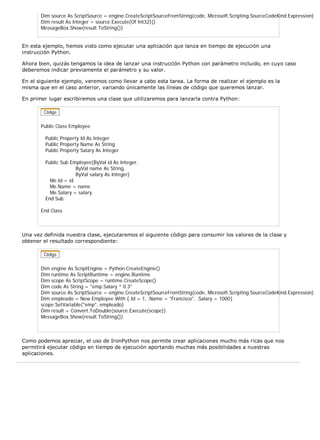 Dim source As ScriptSource = engine.CreateScriptSourceFromString(code, Microsoft.Scripting.SourceCodeKind.Expression) 
Dim result As Integer = source.Execute(Of Int32)() 
MessageBox.Show(result.ToString()) 
En esta ejemplo, hemos visto como ejecutar una aplicación que lanza en tiempo de ejecución una 
instrucción Python. 
Ahora bien, quizás tengamos la idea de lanzar una instrucción Python con parámetro incluido, en cuyo caso 
deberemos indicar previamente el parámetro y su valor. 
En el siguiente ejemplo, veremos como llevar a cabo esta tarea. La forma de realizar el ejemplo es la 
misma que en el caso anterior, variando únicamente las líneas de código que queremos lanzar. 
En primer lugar escribiremos una clase que utilizaremos para lanzarla contra Python: 
Public Class Employee 
Public Property Id As Integer 
Public Property Name As String 
Public Property Salary As Integer 
Public Sub Employee(ByVal id As Integer, 
ByVal name As String, 
ByVal salary As Integer) 
Me.Id = id 
Me.Name = name 
Me.Salary = salary 
End Sub 
End Class 
Una vez definida nuestra clase, ejecutaremos el siguiente código para consumir los valores de la clase y 
obtener el resultado correspondiente: 
Dim engine As ScriptEngine = Python.CreateEngine() 
Dim runtime As ScriptRuntime = engine.Runtime 
Dim scope As ScriptScope = runtime.CreateScope() 
Dim code As String = "emp.Salary * 0.3" 
Dim source As ScriptSource = engine.CreateScriptSourceFromString(code, Microsoft.Scripting.SourceCodeKind.Expression) 
Dim empleado = New Employee With {.Id = 1, .Name = "Francisco", .Salary = 1000} 
scope.SetVariable("emp", empleado) 
Dim result = Convert.ToDouble(source.Execute(scope)) 
MessageBox.Show(result.ToString()) 
Como podemos apreciar, el uso de IronPython nos permite crear aplicaciones mucho más ricas que nos 
permitirá ejecutar código en tiempo de ejecución aportando muchas más posibilidades a nuestras 
aplicaciones. 
 