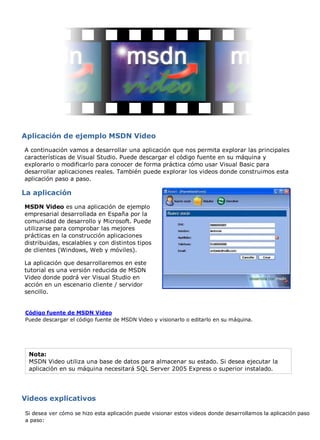 Aplicación de ejemplo MSDN Video 
A continuación vamos a desarrollar una aplicación que nos permita explorar las principales 
características de Visual Studio. Puede descargar el código fuente en su máquina y 
explorarlo o modificarlo para conocer de forma práctica cómo usar Visual Basic para 
desarrollar aplicaciones reales. También puede explorar los videos donde construimos esta 
aplicación paso a paso. 
La aplicación 
MSDN Video es una aplicación de ejemplo 
empresarial desarrollada en España por la 
comunidad de desarrollo y Microsoft. Puede 
utilizarse para comprobar las mejores 
prácticas en la construcción aplicaciones 
distribuidas, escalables y con distintos tipos 
de clientes (Windows, Web y móviles). 
La aplicación que desarrollaremos en este 
tutorial es una versión reducida de MSDN 
Video donde podrá ver Visual Studio en 
acción en un escenario cliente / servidor 
sencillo. 
Código fuente de MSDN Video 
Puede descargar el código fuente de MSDN Video y visionarlo o editarlo en su máquina. 
Nota: 
MSDN Video utiliza una base de datos para almacenar su estado. Si desea ejecutar la 
aplicación en su máquina necesitará SQL Server 2005 Express o superior instalado. 
Videos explicativos 
Si desea ver cómo se hizo esta aplicación puede visionar estos videos donde desarrollamos la aplicación paso 
a paso: 
 
