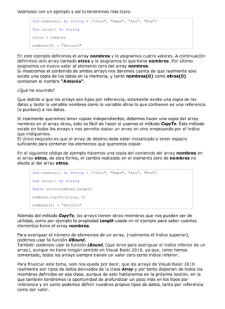 Veámoslo con un ejemplo y así lo tendremos más claro. 
Dim nombres() As String = {"Juan", "Pepe", "Ana", "Eva"} 
Dim otros() As String 
otros = nombres 
nombres(0) = "Antonio" 
En este ejemplo definimos el array nombres y le asignamos cuatro valores. A continuación 
definimos otro array llamado otros y le asignamos lo que tiene nombres. Por último 
asignamos un nuevo valor al elemento cero del array nombres. 
Si mostramos el contenido de ambos arrays nos daremos cuenta de que realmente solo 
existe una copia de los datos en la memoria, y tanto nombres(0) como otros(0) 
contienen el nombre "Antonio". 
¿Qué ha ocurrido? 
Que debido a que los arrays son tipos por referencia, solamente existe una copia de los 
datos y tanto la variable nombres como la variable otros lo que contienen es una referencia 
(o puntero) a los datos. 
Si realmente queremos tener copias independientes, debemos hacer una copia del array 
nombres en el array otros, esto es fácil de hacer si usamos el método CopyTo. Éste método 
existe en todos los arrays y nos permite copiar un array en otro empezando por el índice 
que indiquemos. 
El único requisito es que el array de destino debe estar inicializado y tener espacio 
suficiente para contener los elementos que queremos copiar. 
En el siguiente código de ejemplo hacemos una copia del contenido del array nombres en 
el array otros, de esta forma, el cambio realizado en el elemento cero de nombres no 
afecta al del array otros. 
Dim nombres() As String = {"Juan", "Pepe", "Ana", "Eva"} 
Dim otros() As String 
ReDim otros(nombres.Length) 
nombres.CopyTo(otros, 0) 
nombres(0) = "Antonio" 
Además del método CopyTo, los arrays tienen otros miembros que nos pueden ser de 
utilidad, como por ejemplo la propiedad Length usada en el ejemplo para saber cuantos 
elementos tiene el array nombres. 
Para averiguar el número de elementos de un array, (realmente el índice superior), 
podemos usar la función UBound. 
También podemos usar la función LBound, (que sirve para averiguar el índice inferior de un 
array), aunque no tiene ningún sentido en Visual Basic 2010, ya que, como hemos 
comentado, todos los arrays siempre tienen un valor cero como índice inferior. 
Para finalizar este tema, solo nos queda por decir, que los arrays de Visual Basic 2010 
realmente son tipos de datos derivados de la clase Array y por tanto disponen de todos los 
miembros definidos en esa clase, aunque de esto hablaremos en la próxima lección, en la 
que también tendremos la oportunidad de profundizar un poco más en los tipos por 
referencia y en como podemos definir nuestros propios tipos de datos, tanto por referencia 
como por valor. 
 