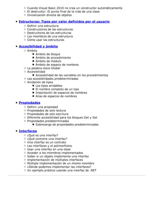 Cuando Visual Basic 2010 no crea un constructor automáticamente 
El destructor: El punto final de la vida de una clase 
Inicialización directa de objetos 
Estructuras: Tipos por valor definidos por el usuario 
Definir una estructura 
Constructores de las estructuras 
Destructores de las estructuras 
Los miembros de una estructura 
Cómo usar las estructuras 
Accesibilidad y ámbito 
Ámbito 
Ámbito de bloque 
Ámbito de procedimiento 
Ámbito de módulo 
Ámbito de espacio de nombres 
La palabra clave Global 
Accesibilidad 
Accesibilidad de las variables en los procedimientos 
Las accesibilidades predeterminadas 
Anidación de tipos 
Los tipos anidables 
El nombre completo de un tipo 
Importación de espacios de nombres 
Alias de espacios de nombres 
Propiedades 
Definir una propiedad 
Propiedades de solo lectura 
Propiedades de solo escritura 
Diferente accesibilidad para los bloques Get y Set 
Propiedades predeterminadas 
Sobrecarga de propiedades predeterminadas 
Interfaces 
¿Qué es una interfaz? 
¿Qué contiene una interfaz? 
Una interfaz es un contrato 
Las interfaces y el polimorfismo 
Usar una interfaz en una clase 
Acceder a los miembros implementados 
Saber si un objeto implementa una interfaz 
Implementación de múltiples interfaces 
Múltiple implementación de un mismo miembro 
¿Dónde podemos implementar las interfaces? 
Un ejemplo práctico usando una interfaz de .NET 
 