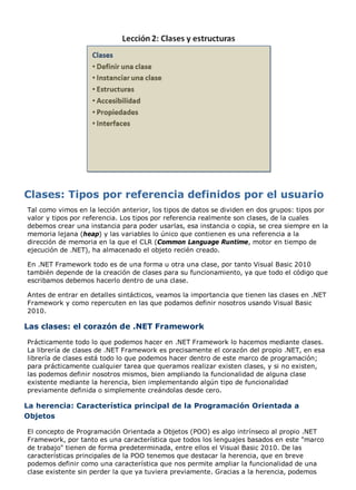 Tal como vimos en la lección anterior, los tipos de datos se dividen en dos grupos: tipos por 
valor y tipos por referencia. Los tipos por referencia realmente son clases, de la cuales 
debemos crear una instancia para poder usarlas, esa instancia o copia, se crea siempre en la 
memoria lejana (heap) y las variables lo único que contienen es una referencia a la 
dirección de memoria en la que el CLR (Common Language Runtime, motor en tiempo de 
ejecución de .NET), ha almacenado el objeto recién creado. 
En .NET Framework todo es de una forma u otra una clase, por tanto Visual Basic 2010 
también depende de la creación de clases para su funcionamiento, ya que todo el código que 
escribamos debemos hacerlo dentro de una clase. 
Antes de entrar en detalles sintácticos, veamos la importancia que tienen las clases en .NET 
Framework y como repercuten en las que podamos definir nosotros usando Visual Basic 
2010. 
Las clases: el corazón de .NET Framework 
Prácticamente todo lo que podemos hacer en .NET Framework lo hacemos mediante clases. 
La librería de clases de .NET Framework es precisamente el corazón del propio .NET, en esa 
librería de clases está todo lo que podemos hacer dentro de este marco de programación; 
para prácticamente cualquier tarea que queramos realizar existen clases, y si no existen, 
las podemos definir nosotros mismos, bien ampliando la funcionalidad de alguna clase 
existente mediante la herencia, bien implementando algún tipo de funcionalidad 
previamente definida o simplemente creándolas desde cero. 
La herencia: Característica principal de la Programación Orientada a 
Objetos 
El concepto de Programación Orientada a Objetos (POO) es algo intrínseco al propio .NET 
Framework, por tanto es una característica que todos los lenguajes basados en este "marco 
de trabajo" tienen de forma predeterminada, entre ellos el Visual Basic 2010. De las 
características principales de la POO tenemos que destacar la herencia, que en breve 
podemos definir como una característica que nos permite ampliar la funcionalidad de una 
clase existente sin perder la que ya tuviera previamente. Gracias a la herencia, podemos 
 